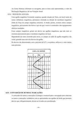 - 96 -
As Cartas Náuticas informam ao navegante, para as áreas nela representadas, o valor da
Declinação Magnética e de sua Variação Anual.
8.9.4 – DESVIO DA AGULHA
Uma agulha magnética livremente suspensa, quando situada em Terra, em local isento de
outras influências magnéticas, permanece orientada na direção do meridiano magnético
(linha de força do campo magnético terrestre). A bordo, porém, existem outros campos
magnéticos, provenientes dos ferros e aços de que o navio é construído e dos equipamentos
elétricos instalados.
Esses campos magnéticos geram um desvio nas agulhas magnéticas, que não mais se
orientam precisamente para o meridiano magnético do local.
Dependendo do rumo assumido pelo navio, os campos ao redor da agulha magnética vão
variar, gerando uma curva de desvios da agulha.
Os desvios são determinados com a precisão de 0,5º e, na prática, utiliza-se o valor inteiro
mais próximo.
8.10 – CONVERSÃO DE RUMOS E MARCAÇÕES
A conversão de rumos e marcações (Calunga) é essencial para a navegação pois relaciona
os rumos e marcações verdadeiros com os apresentados nas agulhas de bordo que possuem
desvios que, obrigatoriamente, devem ser levados em consideração.
 