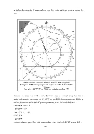 - 100 -
A declinação magnética é apresentada na rosa dos ventos existente na carta náutica do
local.
Na rosa dos ventos apresentada acima, observamos que a declinação magnética para a
região onde estamos navegando era 19° 55’W no ano 2000. Como estamos em 2010 e a
declinação tem uma variação de 8’ por ano para oeste, nossa declinação hoje será:
= 19° 55’W + (10 x 8’)
= 19° 55’W + 80’
= 19° 55’W + 1° + 20’
= 20° 75’W
= 21° 15’W
Portanto, sabemos que o Nmg está, para essa data e para esse local, 21° 15’ a oeste do Nv.
Extrato da carta náutica nr. 1632 da Diretoria de Hidrografia e
Navegação da Marinha que apresenta as proximidades da Baia da Ilha
Grande.
Dec. Mg. = 19° 55’W em 2000 com variação anual de 8’W.
 