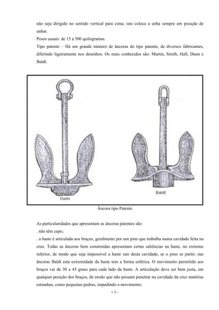 - 3 -
não seja dirigido no sentido vertical para cima; isto coloca a unha sempre em posição de
unhar.
Pesos usuais: de 15 a 500 quilogramas.
Tipo patente – Há um grande número de âncoras do tipo patente, de diversos fabricantes,
diferindo ligeiramente nos desenhos. Os mais conhecidos são: Martin, Smith, Hall, Dunn e
Baldt.
Âncora tipo Patente
As particularidades que apresentam as âncoras patentes são:
. não têm cepo;
. a haste é articulada aos braços, geralmente por um pino que trabalha numa cavidade feita na
cruz. Todas as âncoras bem construídas apresentam certas saliências na haste, no extremo
inferior, de modo que seja impossível a haste sair desta cavidade, se o pino se partir; nas
âncoras Baldt esta extremidade da haste tem a forma esférica. O movimento permitido aos
braços vai de 30 a 45 graus para cada lado da haste. A articulação deve ser bem justa, em
qualquer posição dos braços, de modo que não possam penetrar na cavidade da cruz matérias
estranhas, como pequenas pedras, impedindo o movimento;
 