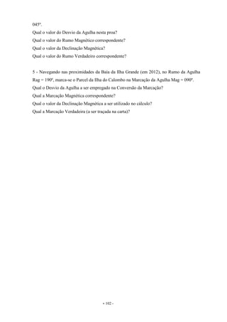 - 102 -
045º.
Qual o valor do Desvio da Agulha nesta proa?
Qual o valor do Rumo Magnético correspondente?
Qual o valor da Declinação Magnética?
Qual o valor do Rumo Verdadeiro correspondente?
5 - Navegando nas proximidades da Baía da Ilha Grande (em 2012), no Rumo da Agulha
Rag = 190º, marca-se o Parcel da Ilha do Calombo na Marcação da Agulha Mag = 090º.
Qual o Desvio da Agulha a ser empregado na Conversão da Marcação?
Qual a Marcação Magnética correspondente?
Qual o valor da Declinação Magnética a ser utilizado no cálculo?
Qual a Marcação Verdadeira (a ser traçada na carta)?
 
