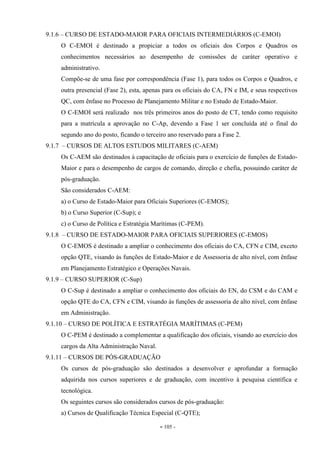 - 105 -
9.1.6 – CURSO DE ESTADO-MAIOR PARA OFICIAIS INTERMEDIÁRIOS (C-EMOI)
O C-EMOI é destinado a propiciar a todos os oficiais dos Corpos e Quadros os
conhecimentos necessários ao desempenho de comissões de caráter operativo e
administrativo.
Compõe-se de uma fase por correspondência (Fase 1), para todos os Corpos e Quadros, e
outra presencial (Fase 2), esta, apenas para os oficiais do CA, FN e IM, e seus respectivos
QC, com ênfase no Processo de Planejamento Militar e no Estudo de Estado-Maior.
O C-EMOI será realizado nos três primeiros anos do posto de CT, tendo como requisito
para a matrícula a aprovação no C-Ap, devendo a Fase 1 ser concluída até o final do
segundo ano do posto, ficando o terceiro ano reservado para a Fase 2.
9.1.7 – CURSOS DE ALTOS ESTUDOS MILITARES (C-AEM)
Os C-AEM são destinados à capacitação de oficiais para o exercício de funções de Estado-
Maior e para o desempenho de cargos de comando, direção e chefia, possuindo caráter de
pós-graduação.
São considerados C-AEM:
a) o Curso de Estado-Maior para Oficiais Superiores (C-EMOS);
b) o Curso Superior (C-Sup); e
c) o Curso de Política e Estratégia Marítimas (C-PEM).
9.1.8 – CURSO DE ESTADO-MAIOR PARA OFICIAIS SUPERIORES (C-EMOS)
O C-EMOS é destinado a ampliar o conhecimento dos oficiais do CA, CFN e CIM, exceto
opção QTE, visando às funções de Estado-Maior e de Assessoria de alto nível, com ênfase
em Planejamento Estratégico e Operações Navais.
9.1.9 – CURSO SUPERIOR (C-Sup)
O C-Sup é destinado a ampliar o conhecimento dos oficiais do EN, do CSM e do CAM e
opção QTE do CA, CFN e CIM, visando às funções de assessoria de alto nível, com ênfase
em Administração.
9.1.10 – CURSO DE POLÍTICA E ESTRATÉGIA MARÍTIMAS (C-PEM)
O C-PEM é destinado a complementar a qualificação dos oficiais, visando ao exercício dos
cargos da Alta Administração Naval.
9.1.11 – CURSOS DE PÓS-GRADUAÇÃO
Os cursos de pós-graduação são destinados a desenvolver e aprofundar a formação
adquirida nos cursos superiores e de graduação, com incentivo à pesquisa científica e
tecnológica.
Os seguintes cursos são considerados cursos de pós-graduação:
a) Cursos de Qualificação Técnica Especial (C-QTE);
 