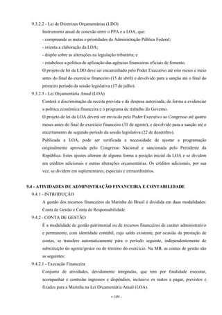 - 109 -
9.3.2.2 - Lei de Diretrizes Orçamentárias (LDO)
Instrumento anual de conexão entre o PPA e a LOA, que:
- compreende as metas e prioridades da Administração Pública Federal;
- orienta a elaboração da LOA;
- dispõe sobre as alterações na legislação tributária; e
- estabelece a política de aplicação das agências financeiras oficiais de fomento.
O projeto de lei da LDO deve ser encaminhado pelo Poder Executivo até oito meses e meio
antes do final do exercício financeiro (15 de abril) e devolvido para a sanção até o final do
primeiro período da sessão legislativa (17 de julho).
9.3.2.3 - Lei Orçamentária Anual (LOA)
Conterá a discriminação da receita prevista e da despesa autorizada, de forma a evidenciar
a política econômica financeira e o programa de trabalho do Governo.
O projeto de lei da LOA deverá ser envia do pelo Poder Executivo ao Congresso até quatro
meses antes do final do exercício financeiro (31 de agosto), e devolvido para a sanção até o
encerramento do segundo período da sessão legislativa (22 de dezembro).
Publicada a LOA, pode ser verificada a necessidade de ajustar a programação
originalmente aprovada pelo Congresso Nacional e sancionada pelo Presidente da
República. Estes ajustes alteram de alguma forma a posição inicial da LOA e se dividem
em créditos adicionais e outras alterações orçamentárias. Os créditos adicionais, por sua
vez, se dividem em suplementares, especiais e extraordinários.
9.4 - ATIVIDADES DE ADMINISTRAÇÃO FINANCEIRA E CONTABILIDADE
9.4.1 - INTRODUÇÃO
A gestão dos recursos financeiros da Marinha do Brasil é dividida em duas modalidades:
Conta de Gestão e Conta de Responsabilidade.
9.4.2 - CONTA DE GESTÃO
É a modalidade de gestão patrimonial ou de recursos financeiros de caráter administrativo
e permanente, com identidade contábil, cujo saldo existente, por ocasião da prestação de
contas, se transfere automaticamente para o período seguinte, independentemente de
substituição do agente/gestor ou de término do exercício. Na MB, as contas de gestão são
as seguintes:
9.4.2.1 - Execução Financeira
Conjunto de atividades, devidamente integradas, que tem por finalidade executar,
acompanhar e controlar ingressos e dispêndios, inclusive os restos a pagar, previstos e
fixados para a Marinha na Lei Orçamentária Anual (LOA).
 