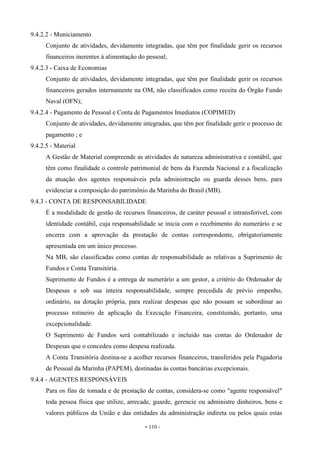 - 110 -
9.4.2.2 - Municiamento
Conjunto de atividades, devidamente integradas, que têm por finalidade gerir os recursos
financeiros inerentes à alimentação do pessoal;
9.4.2.3 - Caixa de Economias
Conjunto de atividades, devidamente integradas, que têm por finalidade gerir os recursos
financeiros gerados internamente na OM, não classificados como receita do Órgão Fundo
Naval (OFN);
9.4.2.4 - Pagamento de Pessoal e Conta de Pagamentos Imediatos (COPIMED)
Conjunto de atividades, devidamente integradas, que têm por finalidade gerir o processo de
pagamento ; e
9.4.2.5 - Material
A Gestão de Material compreende as atividades de natureza administrativa e contábil, que
têm como finalidade o controle patrimonial de bens da Fazenda Nacional e a fiscalização
da atuação dos agentes responsáveis pela administração ou guarda desses bens, para
evidenciar a composição do patrimônio da Marinha do Brasil (MB).
9.4.3 - CONTA DE RESPONSABILIDADE
É a modalidade de gestão de recursos financeiros, de caráter pessoal e intransferível, com
identidade contábil, cuja responsabilidade se inicia com o recebimento do numerário e se
encerra com a aprovação da prestação de contas correspondente, obrigatoriamente
apresentada em um único processo.
Na MB, são classificadas como contas de responsabilidade as relativas a Suprimento de
Fundos e Conta Transitória.
Suprimento de Fundos é a entrega de numerário a um gestor, a critério do Ordenador de
Despesas e sob sua inteira responsabilidade, sempre precedida de prévio empenho,
ordinário, na dotação própria, para realizar despesas que não possam se subordinar ao
processo rotineiro de aplicação da Execução Financeira, constituindo, portanto, uma
excepcionalidade.
O Suprimento de Fundos será contabilizado e incluído nas contas do Ordenador de
Despesas que o concedeu como despesa realizada.
A Conta Transitória destina-se a acolher recursos financeiros, transferidos pela Pagadoria
de Pessoal da Marinha (PAPEM), destinadas às contas bancárias excepcionais.
9.4.4 - AGENTES RESPONSÁVEIS
Para os fins de tomada e de prestação de contas, considera-se como "agente responsável"
toda pessoa física que utilize, arrecade, guarde, gerencie ou administre dinheiros, bens e
valores públicos da União e das entidades da administração indireta ou pelos quais estas
 