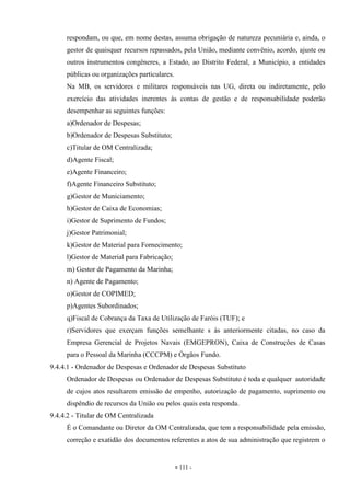 - 111 -
respondam, ou que, em nome destas, assuma obrigação de natureza pecuniária e, ainda, o
gestor de quaisquer recursos repassados, pela União, mediante convênio, acordo, ajuste ou
outros instrumentos congêneres, a Estado, ao Distrito Federal, a Município, a entidades
públicas ou organizações particulares.
Na MB, os servidores e militares responsáveis nas UG, direta ou indiretamente, pelo
exercício das atividades inerentes às contas de gestão e de responsabilidade poderão
desempenhar as seguintes funções:
a)Ordenador de Despesas;
b)Ordenador de Despesas Substituto;
c)Titular de OM Centralizada;
d)Agente Fiscal;
e)Agente Financeiro;
f)Agente Financeiro Substituto;
g)Gestor de Municiamento;
h)Gestor de Caixa de Economias;
i)Gestor de Suprimento de Fundos;
j)Gestor Patrimonial;
k)Gestor de Material para Fornecimento;
l)Gestor de Material para Fabricação;
m) Gestor de Pagamento da Marinha;
n) Agente de Pagamento;
o)Gestor de COPIMED;
p)Agentes Subordinados;
q)Fiscal de Cobrança da Taxa de Utilização de Faróis (TUF); e
r)Servidores que exerçam funções semelhante s às anteriormente citadas, no caso da
Empresa Gerencial de Projetos Navais (EMGEPRON), Caixa de Construções de Casas
para o Pessoal da Marinha (CCCPM) e Órgãos Fundo.
9.4.4.1 - Ordenador de Despesas e Ordenador de Despesas Substituto
Ordenador de Despesas ou Ordenador de Despesas Substituto é toda e qualquer autoridade
de cujos atos resultarem emissão de empenho, autorização de pagamento, suprimento ou
dispêndio de recursos da União ou pelos quais esta responda.
9.4.4.2 - Titular de OM Centralizada
É o Comandante ou Diretor da OM Centralizada, que tem a responsabilidade pela emissão,
correção e exatidão dos documentos referentes a atos de sua administração que registrem o
 
