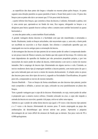 - 4 -
. as superfícies das duas patas são largas e situadas no mesmo plano pelos braços. As patas
seguem uma direção paralela ou quase paralela à haste e ficam bem junto à cruz. O peso dos
braços com as patas não deve ser menor que 3/5 do peso total da âncora;
. a parte inferior dos braços, que constitui a base da âncora, é saliente, formando a palma, isto
é, uma aresta que, apoiando-se no fundo do mar, fica segura, obrigando os braços a se
dirigirem para baixo quando houver esforço sobre a amarra num sentido horizontal ou quase
horizontal; e
. se uma das patas unha, a outra também ficará unhada.
A grande vantagem destas âncoras é a facilidade com que são manobradas e arrumadas a
bordo. Realmente, tendo os braços articulados, não necessitam cepo, e, sem este, a haste pode
ser recolhida no escovém e aí ficar alojada. Isto elimina o complicado aparelho que era
empregado nos navios antigos para a arrumação da âncora.
A desvantagem das âncoras de tipo patente de ter menor poder de unhar é compensada dando-
se um pouco mais de filame à amarra, nos fundos que não sejam de boa tença. Os veleiros são
mais dependentes do aparelho de fundear por não possuírem propulsão própria, e por isto
necessitam de maior poder de unhar da âncora, relativamente a um navio a motor de mesmo
tamanho. Daí o emprego de âncora tipo Almirantado em alguns navios a vela. Contudo, os
navios modernos deste tipo já empregam também a âncora patente, com maior peso do que o
que seria indicado para um navio a motor de mesmo deslocamento. A relação entre os pesos
das âncoras para estes dois tipos de navio é, segundo as Sociedades Classificadoras, de quatro
para três, comparando-se navios de mesmo tamanho.
Âncora Danforth – Tem os braços de forma semelhante aos das âncoras tipo patente, porém
mais compridos e afilados, e possui um cepo, colocado na cruz paralelamente ao plano dos
braços.
Tem a grande vantagem que o cepo dá às âncoras Almirantado, ou seja, maior poder de unhar
à proporção que a amarra exerce esforço. Estando colocado na cruz, o cepo não impede a
entrada da âncora no escovém; quando é de popa, estiva-se sobre uma raposa.
Admite-se que o poder de unhar desta âncora seja igual a 10 vezes o das âncoras tipo patente
e a 3 vezes o da âncora Almirantado de mesmo peso. É muito empregada na popa das
embarcações de desembarque que devem aterrar nas praias. Apresenta a pequena
desvantagem de ser mais difícil de arrancar do fundo que as demais. Seu peso varia de 50 a
6.000 quilogramas.
 