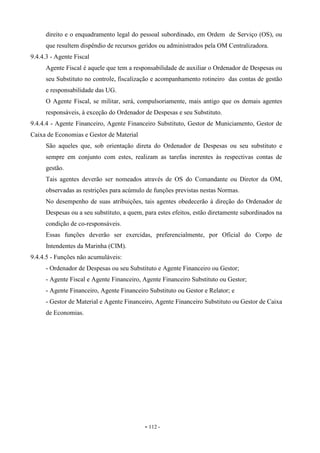 - 112 -
direito e o enquadramento legal do pessoal subordinado, em Ordem de Serviço (OS), ou
que resultem dispêndio de recursos geridos ou administrados pela OM Centralizadora.
9.4.4.3 - Agente Fiscal
Agente Fiscal é aquele que tem a responsabilidade de auxiliar o Ordenador de Despesas ou
seu Substituto no controle, fiscalização e acompanhamento rotineiro das contas de gestão
e responsabilidade das UG.
O Agente Fiscal, se militar, será, compulsoriamente, mais antigo que os demais agentes
responsáveis, à exceção do Ordenador de Despesas e seu Substituto.
9.4.4.4 - Agente Financeiro, Agente Financeiro Substituto, Gestor de Municiamento, Gestor de
Caixa de Economias e Gestor de Material
São aqueles que, sob orientação direta do Ordenador de Despesas ou seu substituto e
sempre em conjunto com estes, realizam as tarefas inerentes às respectivas contas de
gestão.
Tais agentes deverão ser nomeados através de OS do Comandante ou Diretor da OM,
observadas as restrições para acúmulo de funções previstas nestas Normas.
No desempenho de suas atribuições, tais agentes obedecerão à direção do Ordenador de
Despesas ou a seu substituto, a quem, para estes efeitos, estão diretamente subordinados na
condição de co-responsáveis.
Essas funções deverão ser exercidas, preferencialmente, por Oficial do Corpo de
Intendentes da Marinha (CIM).
9.4.4.5 - Funções não acumuláveis:
- Ordenador de Despesas ou seu Substituto e Agente Financeiro ou Gestor;
- Agente Fiscal e Agente Financeiro, Agente Financeiro Substituto ou Gestor;
- Agente Financeiro, Agente Financeiro Substituto ou Gestor e Relator; e
- Gestor de Material e Agente Financeiro, Agente Financeiro Substituto ou Gestor de Caixa
de Economias.
 