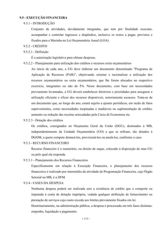 - 113 -
9.5 - EXECUÇÃO FINANCEIRA
9.5.1 - INTRODUÇÃO
Conjunto de atividades, devidamente integradas, que tem por finalidade executar,
acompanhar e controlar ingressos e dispêndios, inclusive os restos a pagar, previstos e
fixados para a Marinha na Lei Orçamentária Anual (LOA).
9.5.2 - CRÉDITO
9.5.2.1 - Definição
É a autorização legislativa para efetuar despesas.
9.5.2.2 - Planejamento para utilização dos créditos e recursos extra orçamentários
Ao início de cada ano, a UG deve elaborar um documento denominado "Programa de
Aplicação de Recursos (PAR)”, objetivando orientar e racionalizar a utilização dos
recursos orçamentários ou extra orçamentários, que lhe forem alocados no respectivo
exercício, integrantes ou não do PA. Nesse documento, com base em necessidades
previamente levantadas, a UG deverá estabelecer diretrizes e prioridades para assegurar a
utilização eficiente e eficaz dos recursos disponíveis, notoriamente escassos. Trata-se de
um documento que, ao longo do ano, estará sujeito a ajustes periódicos, em razão de fatos
supervenientes, como necessidades inopinadas e inadiáveis ou suplementação de crédito,
aumento ou redução das receitas arrecadadas pela Caixa de Economias etc.
9.5.2.3 - Dotação dos créditos
Os créditos, consignados no Orçamento Geral da União (OGU), destinados à MB,
independentemente da Unidade Orçamentária (UO) a que se refiram, são dotados à
DGOM, a quem compete destacá-los, provisioná-los ou anulá-los, conforme o caso.
9.5.3 - RECURSO FINANCEIRO
Recurso financeiro é o numerário, ou direito de saque, colocado à disposição de uma UG
ou pelo qual ela responda.
9.5.3.1 - Planejamento dos Recursos Financeiros
Especificamente em relação à Execução Financeira, o planejamento dos recursos
financeiros é realizado por intermédio da atividade de Programação Financeira, cujo Órgão
Setorial na MB, é a DFM.
9.5.4 - FASES DA DESPESA
Nenhuma despesa poderá ser realizada sem a existência de crédito que a comporte ou
imputada à conta de dotação imprópria, vedada qualquer atribuição de fornecimento ou
prestação de serviços cujo custo exceda aos limites previamente fixados em lei.
Doutrinariamente, na administração pública, a despesa é processada em três fases distintas:
empenho, liquidação e pagamento.
 