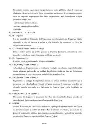 - 114 -
No entanto, visando a dar maior transparência aos gastos públicos, aliado à procura da
eficiência, eficácia e efetividade, faz-se necessário o atendimento de certos pré-requisitos,
antes do empenho propriamente dito. Esses pré-requisitos, aqui denominados estágios
iniciais da despesa, são:
- determinação de necessidades;
- procura (pesquisa de mercado); e
- licitação.
9.5.5 - EMPENHO DA DESPESA
9.5.5.1 - Empenho
É o ato emanado do Ordenador de Despesa que importa deduzir, de dotação de crédito
adequada, o valor da despesa a realizar e cria obrigação de pagamento por força de
compromisso assumido.
9.5.5.2 - Ordem de compra e pedido de serviço
Para as demais contas de gestão, que não a Execução Financeira, considera-se como
empenho a emissão de ordem de compra, pedido de serviço etc.
9.5.5.3 - Empenho prévio
É vedada a realização de despesa sem prévio empenho.
9.5.6 - LIQUIDAÇÃO DA DESPESA
A liquidação da despesa consiste na verificação (medição, classificação ou conferência) do
direito adquirido pelo credor ou entidade beneficiária, tendo por base os documentos
comprobatórios do respectivo crédito ou da habilitação ao benefício.
9.5.7 - PAGAMENTO DA DESPESA
Pagamento é a entrega da importância devida ao credor, mediante documento que a
comprove, com a finalidade de extinguir obrigação assumida. O pagamento só poderá ser
efetuado, quando autorizado pelo Ordenador de Despesa, após regular liquidação da
despesa.
9.5.8 - DOCUMENTOS DE DESPESA
Documento de despesa é o documento revestido das formalidades legais, emitido em
decorrência de fornecimento de material ou prestação de serviço.
9.5.9 - SIAFI
Sistema de informações centralizado em Brasília, ligado por teleprocessamento aos Órgãos
do Governo Federal existentes em todo o País e também no exterior, que consiste no
principal instrumento utilizado para registro, acompanhamento e controle da execução
orçamentária, financeira e patrimonial do Governo Federal.
 