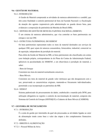 - 115 -
9.6 - GESTÃO DE MATERIAL
9.6.1- INTRODUÇÃO
A Gestão de Material compreende as atividades de natureza administrativa e contábil, que
têm como finalidade o controle patrimonial de bens da Fazenda Nacional e a fiscalização
da atuação dos agentes responsáveis pela administração ou guarda desses bens, para
evidenciar a composição do patrimônio da Marinha do Brasil (MB).
9.6.2 - SISTEMA DE GESTÃO DE BENS DA FAZENDA NACIONAL (SISBENF)
É um sistema de natureza administrativa, que visa controlar os bens patrimoniais em
estoque e uso nas OM.
9.6.3 - ESTRUTURA PATRIMONIAL DO SISBENF
Os bens patrimoniais representam todos os itens de material destinados aos serviços de
qualquer OM, quer sejam de natureza consumidora, fornecedora, industrial, comercial ou
de aquisição, independente da jurisdição do material.
Para efeito da Gestão de Material na MB, os bens patrimoniais são classificados em contas
com titulação própria, correspondentes às do Plano de Contas da Administração Federal,
aplicáveis às peculiaridades do SISBENF, e em observância à jurisdição do material, a
saber:
- Bens de Estoque
Consistem nos itens de material normalmente estocáveis.
- Bens Móveis.
Consistem nos itens de material de grande valor intrínseco que não desaparecem com o
uso, preservando as características originais, mantendo-se fisicamente individualizados,
permitindo a sua incorporação ao patrimônio da MB.
9.6.4 - SISMAT
Sistema padronizado de processamento de dados, estabelecido e mantido pela DFM, para
utilização obrigatória no registro e controle da movimentação de material, composto dos
Sistemas de Controle de Estoque (SISTOQUE) e Cadastro de Bens Móveis (CADBEM).
9.7 - GESTORIA DE MUNICIAMENTO
9.7.1 - INTRODUÇÃO
É a conta de gestão por intermédio da qual são processadas as atividades ligadas ao setor
de alimentação tendo como base o valor das etapas e dos complementos financeiros
definidos.
9.7.2 - DIREITO À ALIMENTAÇÃO
9.7.2.1 - Pessoal Militar da Ativa
 