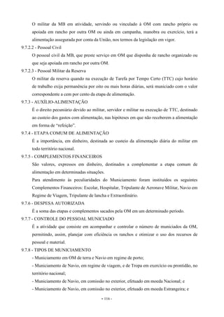 - 116 -
O militar da MB em atividade, servindo ou vinculado à OM com rancho próprio ou
apoiada em rancho por outra OM ou ainda em campanha, manobra ou exercício, terá a
alimentação assegurada por conta da União, nos termos da legislação em vigor.
9.7.2.2 - Pessoal Civil
O pessoal civil da MB, que preste serviço em OM que disponha de rancho organizado ou
que seja apoiada em rancho por outra OM.
9.7.2.3 - Pessoal Militar da Reserva
O militar da reserva quando na execução de Tarefa por Tempo Certo (TTC) cujo horário
de trabalho exija permanência por oito ou mais horas diárias, será municiado com o valor
correspondente a cem por cento da etapa de alimentação.
9.7.3 - AUXÍLIO-ALIMENTAÇÃO
É o direito pecuniário devido ao militar, servidor e militar na execução de TTC, destinado
ao custeio dos gastos com alimentação, nas hipóteses em que não receberem a alimentação
em forma de “refeição”.
9.7.4 - ETAPA COMUM DE ALIMENTAÇÃO
É a importância, em dinheiro, destinada ao custeio da alimentação diária do militar em
todo território nacional.
9.7.5 - COMPLEMENTOS FINANCEIROS
São valores, expressos em dinheiro, destinados a complementar a etapa comum de
alimentação em determinadas situações.
Para atendimento às peculiaridades do Municiamento foram instituídos os seguintes
Complementos Financeiros: Escolar, Hospitalar, Tripulante de Aeronave Militar, Navio em
Regime de Viagem, Tripulante de lancha e Extraordinário.
9.7.6 - DESPESA AUTORIZADA
É a soma das etapas e complementos sacados pela OM em um determinado período.
9.7.7 - CONTROLE DO PESSOAL MUNICIADO
É a atividade que consiste em acompanhar e controlar o número de municiados da OM,
permitindo, assim, planejar com eficiência os ranchos e otimizar o uso dos recursos de
pessoal e material.
9.7.8 - TIPOS DE MUNICIAMENTO
- Municiamento em OM de terra e Navio em regime de porto;
- Municiamento de Navio, em regime de viagem, e de Tropa em exercício ou prontidão, no
território nacional;
- Municiamento de Navio, em comissão no exterior, efetuado em moeda Nacional; e
- Municiamento de Navio, em comissão no exterior, efetuado em moeda Estrangeira; e
 