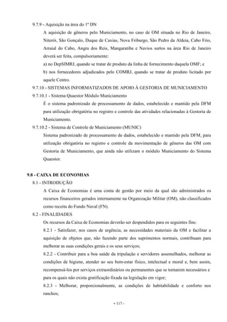 - 117 -
9.7.9 - Aquisição na área do 1º DN
A aquisição de gêneros pelo Municiamento, no caso de OM situada no Rio de Janeiro,
Niterói, São Gonçalo, Duque de Caxias, Nova Friburgo, São Pedro da Aldeia, Cabo Frio,
Arraial do Cabo, Angra dos Reis, Mangaratiba e Navios surtos na área Rio de Janeiro
deverá ser feita, compulsoriamente:
a) no DepSIMRJ, quando se tratar de produto da linha de fornecimento daquela OMF; e
b) nos fornecedores adjudicados pelo COMRJ, quando se tratar de produto licitado por
aquele Centro.
9.7.10 - SISTEMAS INFORMATIZADOS DE APOIO À GESTORIA DE MUNICIAMENTO
9.7.10.1 - Sistema Quaestor Módulo Municiamento
É o sistema padronizado de processamento de dados, estabelecido e mantido pela DFM
para utilização obrigatória no registro e controle das atividades relacionadas à Gestoria de
Municiamento.
9.7.10.2 - Sistema de Controle de Municiamento (MUNIC)
Sistema padronizado de processamento de dados, estabelecido e mantido pela DFM, para
utilização obrigatória no registro e controle da movimentação de gêneros das OM com
Gestoria de Municiamento, que ainda não utilizam o módulo Municiamento do Sistema
Quaestor.
9.8 - CAIXA DE ECONOMIAS
8.1 - INTRODUÇÃO
A Caixa de Economias é uma conta de gestão por meio da qual são administrados os
recursos financeiros gerados internamente na Organização Militar (OM), não classificados
como receita do Fundo Naval (FN).
8.2 - FINALIDADES
Os recursos da Caixa de Economias deverão ser despendidos para os seguintes fins:
8.2.1 - Satisfazer, nos casos de urgência, as necessidades materiais da OM e facilitar a
aquisição de objetos que, não fazendo parte dos suprimentos normais, contribuam para
melhorar as suas condições gerais e os seus serviços;
8.2.2 - Contribuir para a boa saúde da tripulação e servidores assemelhados, melhorar as
condições de higiene, atender ao seu bem-estar físico, intelectual e moral e, bem assim,
recompensá-los por serviços extraordinários ou permanentes que se tornarem necessários e
para os quais não exista gratificação fixada na legislação em vigor;
8.2.3 - Melhorar, proporcionalmente, as condições de habitabilidade e conforto nos
ranchos;
 