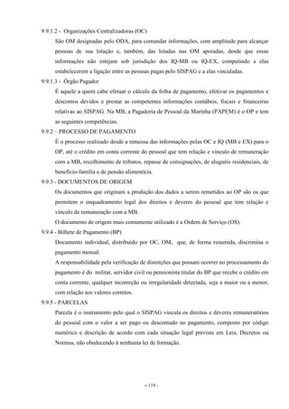 - 119 -
9.9.1.2 - Organizações Centralizadoras (OC)
São OM designadas pelo ODA, para comandar informações, com amplitude para alcançar
pessoas de sua lotação e, também, das lotadas nas OM apoiadas, desde que essas
informações não estejam sob jurisdição dos IQ-MB ou IQ-EX, competindo a elas
estabelecerem a ligação entre as pessoas pagas pelo SISPAG e a elas vinculadas.
9.9.1.3 - Órgão Pagador
É aquele a quem cabe efetuar o cálculo da folha de pagamento, efetivar os pagamentos e
descontos devidos e prestar as competentes informações contábeis, fiscais e financeiras
relativas ao SISPAG. Na MB, a Pagadoria de Pessoal da Marinha (PAPEM) é o OP e tem
as seguintes competências.
9.9.2 – PROCESSO DE PAGAMENTO
É o processo realizado desde a remessa das informações pelas OC e IQ (MB e EX) para o
OP, até o crédito em conta corrente do pessoal que tem relação e vínculo de remuneração
com a MB, recolhimento de tributos, repasse de consignações, de aluguéis residenciais, de
benefício-família e de pensão alimentícia.
9.9.3 - DOCUMENTOS DE ORIGEM
Os documentos que originam a produção dos dados a serem remetidos ao OP são os que
permitem o enquadramento legal dos direitos e deveres do pessoal que tem relação e
vínculo de remuneração com a MB.
O documento de origem mais comumente utilizado é a Ordem de Serviço (OS).
9.9.4 - Bilhete de Pagamento (BP)
Documento individual, distribuído por OC, OM, que, de forma resumida, discrimina o
pagamento mensal.
A responsabilidade pela verificação de distorções que possam ocorrer no processamento do
pagamento é do militar, servidor civil ou pensionista titular do BP que recebe o crédito em
conta corrente, qualquer incorreção ou irregularidade detectada, seja a maior ou a menor,
com relação aos valores corretos.
9.9.5 - PARCELAS
Parcela é o instrumento pelo qual o SISPAG vincula os direitos e deveres remuneratórios
do pessoal com o valor a ser pago ou descontado no pagamento, composto por código
numérico e descrição de acordo com cada situação legal prevista em Leis, Decretos ou
Normas, não obedecendo à nenhuma lei de formação.
 