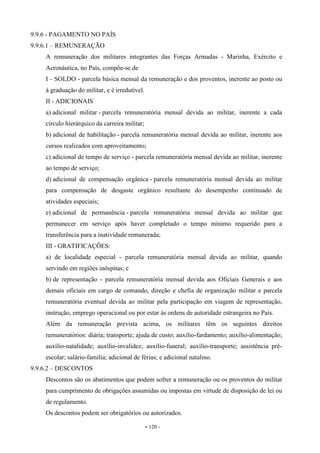 - 120 -
9.9.6 - PAGAMENTO NO PAÍS
9.9.6.1 – REMUNERAÇÃO
A remuneração dos militares integrantes das Forças Armadas - Marinha, Exército e
Aeronáutica, no País, compõe-se de
I – SOLDO - parcela básica mensal da remuneração e dos proventos, inerente ao posto ou
à graduação do militar, e é irredutível.
II - ADICIONAIS
a) adicional militar - parcela remuneratória mensal devida ao militar, inerente a cada
círculo hierárquico da carreira militar;
b) adicional de habilitação - parcela remuneratória mensal devida ao militar, inerente aos
cursos realizados com aproveitamento;
c) adicional de tempo de serviço - parcela remuneratória mensal devida ao militar, inerente
ao tempo de serviço;
d) adicional de compensação orgânica - parcela remuneratória mensal devida ao militar
para compensação de desgaste orgânico resultante do desempenho continuado de
atividades especiais;
e) adicional de permanência - parcela remuneratória mensal devida ao militar que
permanecer em serviço após haver completado o tempo mínimo requerido para a
transferência para a inatividade remunerada;
III - GRATIFICAÇÕES:
a) de localidade especial - parcela remuneratória mensal devida ao militar, quando
servindo em regiões inóspitas; e
b) de representação - parcela remuneratória mensal devida aos Oficiais Generais e aos
demais oficiais em cargo de comando, direção e chefia de organização militar e parcela
remuneratória eventual devida ao militar pela participação em viagem de representação,
instrução, emprego operacional ou por estar às ordens de autoridade estrangeira no País.
Além da remuneração prevista acima, os militares têm os seguintes direitos
remuneratórios: diária; transporte; ajuda de custo; auxílio-fardamento; auxílio-alimentação;
auxílio-natalidade; auxílio-invalidez; auxílio-funeral; auxílio-transporte; assistência pré-
escolar; salário-família; adicional de férias; e adicional natalino.
9.9.6.2 – DESCONTOS
Descontos são os abatimentos que podem sofrer a remuneração ou os proventos do militar
para cumprimento de obrigações assumidas ou impostas em virtude de disposição de lei ou
de regulamento.
Os descontos podem ser obrigatórios ou autorizados.
 