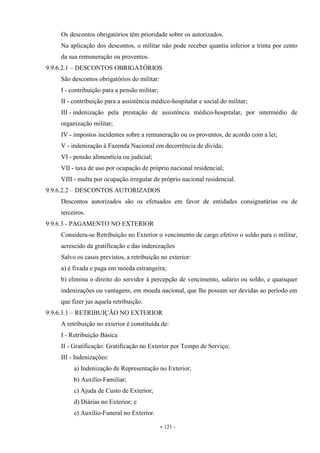 - 121 -
Os descontos obrigatórios têm prioridade sobre os autorizados.
Na aplicação dos descontos, o militar não pode receber quantia inferior a trinta por cento
da sua remuneração ou proventos.
9.9.6.2.1 – DESCONTOS OBRIGATÓRIOS
São descontos obrigatórios do militar:
I - contribuição para a pensão militar;
II - contribuição para a assistência médico-hospitalar e social do militar;
III - indenização pela prestação de assistência médico-hospitalar, por intermédio de
organização militar;
IV - impostos incidentes sobre a remuneração ou os proventos, de acordo com a lei;
V - indenização à Fazenda Nacional em decorrência de dívida;
VI - pensão alimentícia ou judicial;
VII - taxa de uso por ocupação de próprio nacional residencial;
VIII - multa por ocupação irregular de próprio nacional residencial.
9.9.6.2.2 – DESCONTOS AUTORIZADOS
Descontos autorizados são os efetuados em favor de entidades consignatárias ou de
terceiros.
9.9.6.3 - PAGAMENTO NO EXTERIOR
Considera-se Retribuição no Exterior o vencimento de cargo efetivo o soldo para o militar,
acrescido da gratificação e das indenizações
Salvo os casos previstos, a retribuição no exterior:
a) é fixada e paga em moeda estrangeira;
b) elimina o direito do servidor à percepção de vencimento, salário ou soldo, e quaisquer
indenizações ou vantagens, em moeda nacional, que lhe possam ser devidas ao período em
que fizer jus aquela retribuição.
9.9.6.3.1 – RETRIBUIÇÃO NO EXTERIOR
A retribuição no exterior é constituída de:
I - Retribuição Básica
II - Gratificação: Gratificação no Exterior por Tempo de Serviço;
III - Indenizações:
a) Indenização de Representação no Exterior;
b) Auxílio-Familiar;
c) Ajuda de Custo de Exterior;
d) Diárias no Exterior; e
e) Auxílio-Funeral no Exterior.
 
