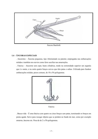 - 5 -
Âncora Danforth
1.4 – ÂNCORAS ESPECIAIS
. Ancorotes – Âncoras pequenas, tipo Almirantado ou patente; empregadas nas embarcações
miúdas e também nos navios como ferro auxiliar nas amarrações.
. Fateixa – Ancorote sem cepo, haste cilíndrica, tendo na extremidade superior um arganéu
que é o anete, e na outra quatro braços curvos que têm patas e unhas. Utilizada para fundear
embarcações miúdas; pesos comuns, de 10 a 50 quilogramas.
Fateixa
. Busca-vida – É uma fateixa com quatro ou cinco braços sem patas, terminando os braços em
ponta aguda. Serve para rocegar objetos que se perdem no fundo do mar, como por exemplo
amarras, âncoras etc. Pesa de de 2 a 50 quilogramas.
 
