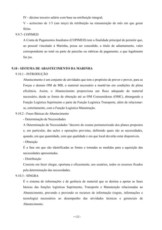 - 122 -
IV - décimo terceiro salário com base na retribuição integral;
V - acréscimo de 1/3 (um terço) da retribuição na remuneração do mês em que gozar
férias.
9.9.7- COPIMED
A Conta de Pagamentos Imediatos (COPIMED) tem a finalidade principal de permitir que,
ao pessoal vinculado à Marinha, possa ser concedido, a título de adiantamento, valor
correspondente ao total ou parte de parcelas ou rubricas de pagamento, a que legalmente
faz jus.
9.10 - SISTEMA DE ABASTECIMENTO DA MARINHA
9.10.1 - INTRODUÇÃO
Abastecimento é um conjunto de atividades que tem o propósito de prever e prover, para as
Forças e demais OM da MB, o material necessário a mantê-las em condições de plena
eficiência. Assim, o Abastecimento proporciona um fluxo adequado do material
necessário, desde as fontes de obtenção até as OM Consumidoras (OMC), abrangendo a
Função Logística Suprimento e parte da Função Logística Transporte, além de relacionar-
se, estreitamente, com a Função Logística Manutenção.
9.10.2 - Fases Básicas do Abastecimento
- Determinação de Necessidades
A Determinação de Necessidades “decorre do exame pormenorizado dos planos propostos
e, em particular, das ações e operações previstas, definindo quais são as necessidades,
quando, em que quantidade, com que qualidade e em que local deverão estar disponíveis.
- Obtenção
É a fase em que são identificadas as fontes e tomadas as medidas para a aquisição das
necessidades apresentadas.
- Distribuição
Consiste em fazer chegar, oportuna e eficazmente, aos usuários, todos os recursos fixados
pela determinação das necessidades.
9.10.3 - SINGRA
É o sistema de informações e de gerência de material que se destina a apoiar as fases
básicas das funções logísticas Suprimento, Transporte e Manutenção relacionadas ao
Abastecimento, prevendo e provendo os recursos de informação (regras, informações e
tecnologia) necessários ao desempenho das atividades técnicas e gerenciais de
Abastecimento.
 