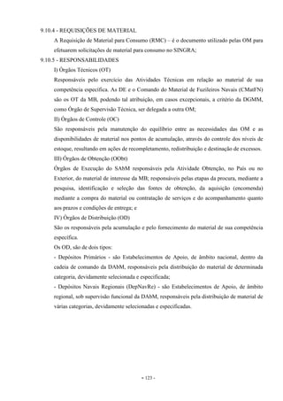 - 123 -
9.10.4 - REQUISIÇÕES DE MATERIAL
A Requisição de Material para Consumo (RMC) – é o documento utilizado pelas OM para
efetuarem solicitações de material para consumo no SINGRA;
9.10.5 - RESPONSABILIDADES
I) Órgãos Técnicos (OT)
Responsáveis pelo exercício das Atividades Técnicas em relação ao material de sua
competência específica. As DE e o Comando do Material de Fuzileiros Navais (CMatFN)
são os OT da MB, podendo tal atribuição, em casos excepcionais, a critério da DGMM,
como Órgão de Supervisão Técnica, ser delegada a outra OM;
II) Órgãos de Controle (OC)
São responsáveis pela manutenção do equilíbrio entre as necessidades das OM e as
disponibilidades de material nos pontos de acumulação, através do controle dos níveis de
estoque, resultando em ações de recompletamento, redistribuição e destinação de excessos.
III) Órgãos de Obtenção (OObt)
Órgãos de Execução do SAbM responsáveis pela Atividade Obtenção, no País ou no
Exterior, do material de interesse da MB; responsáveis pelas etapas da procura, mediante a
pesquisa, identificação e seleção das fontes de obtenção, da aquisição (encomenda)
mediante a compra do material ou contratação de serviços e do acompanhamento quanto
aos prazos e condições de entrega; e
IV) Órgãos de Distribuição (OD)
São os responsáveis pela acumulação e pelo fornecimento do material de sua competência
específica.
Os OD, são de dois tipos:
- Depósitos Primários - são Estabelecimentos de Apoio, de âmbito nacional, dentro da
cadeia de comando da DAbM, responsáveis pela distribuição do material de determinada
categoria, devidamente selecionada e especificada;
- Depósitos Navais Regionais (DepNavRe) - são Estabelecimentos de Apoio, de âmbito
regional, sob supervisão funcional da DAbM, responsáveis pela distribuição de material de
várias categorias, devidamente selecionadas e especificadas.
 