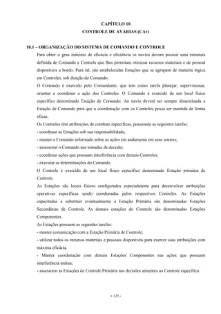 - 125 -
CAPÍTULO 10
CONTROLE DE AVARIAS (CAv)
10.1 – ORGANIZAÇÃO DO SISTEMA DE COMANDO E CONTROLE
Para obter o grau máximo de eficácia e eficiência os navios devem possuir uma estrutura
definida de Comando e Controle que lhes permitam otimizar recursos materiais e de pessoal
disponíveis a bordo. Para tal, são estabelecidas Estações que se agrupam de maneira lógica
em Controles, sob direção do Comando.
O Comando é exercido pelo Comandante, que tem como tarefa planejar, supervisionar,
orientar e coordenar a ação dos Controles. O Comando é exercido de um local físico
específico denominado Estação de Comando. Ao navio deverá ser sempre disseminada a
Estação de Comando para que a coordenação com os Controles possa ser mantida de forma
eficaz.
Os Controles têm atribuições de combate específicas, possuindo as seguintes tarefas:
- coordenar as Estações sob sua responsabilidade;
- manter o Comando informado sobre as ações em andamento em seus setores;
- assessorar o Comando nas tomadas de decisão;
- coordenar ações que possuam interferência com demais Controles;
- executar as determinações do Comando.
O Controle é exercido de um local físico específico denominado Estação primária de
Controle.
As Estações são locais físicos configurados especialmente para desenvolver atribuições
operativas específicas sendo coordenadas pelos respectivos Controles. As Estações
capacitadas a substituir eventualmente a Estação Primária são denominadas Estações
Secundárias de Controle. As demais estações do Controle são denominadas Estações
Componentes.
As Estações possuem as seguintes tarefas:
- manter comunicação com a Estação Primária de Controle;
- utilizar todos os recursos materiais e pessoais disponíveis para exercer suas atribuições com
máxima eficácia.
- Manter coordenação com demais Estações Componentes nas ações que possuam
interferência mútua;
- assessorar as Estações de Controle Primária nas decisões atinentes ao Controle específico.
 