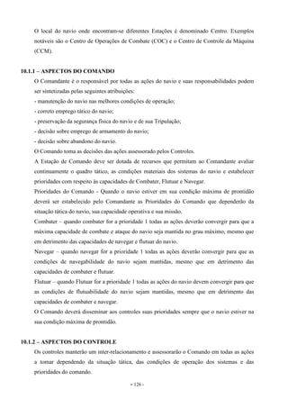 - 126 -
O local do navio onde encontram-se diferentes Estações é denominado Centro. Exemplos
notáveis são o Centro de Operações de Combate (COC) e o Centro de Controle da Máquina
(CCM).
10.1.1 – ASPECTOS DO COMANDO
O Comandante é o responsável por todas as ações do navio e suas responsabilidades podem
ser sintetizadas pelas seguintes atribuições:
- manutenção do navio nas melhores condições de operação;
- correto emprego tático do navio;
- preservação da segurança física do navio e de sua Tripulação;
- decisão sobre emprego de armamento do navio;
- decisão sobre abandono do navio.
O Comando toma as decisões das ações assessorado pelos Controles.
A Estação de Comando deve ser dotada de recursos que permitam ao Comandante avaliar
continuamente o quadro tático, as condições materiais dos sistemas do navio e estabelecer
prioridades com respeito às capacidades de Combater, Flutuar e Navegar.
Prioridades do Comando - Quando o navio estiver em sua condição máxima de prontidão
deverá ser estabelecido pelo Comandante as Prioridades do Comando que dependerão da
situação tática do navio, sua capacidade operativa e sua missão.
Combater – quando combater for a prioridade 1 todas as ações deverão convergir para que a
máxima capacidade de combate e ataque do navio seja mantida no grau máximo, mesmo que
em detrimento das capacidades de navegar e flutuar do navio.
Navegar – quando navegar for a prioridade 1 todas as ações deverão convergir para que as
condições de navegabilidade do navio sejam mantidas, mesmo que em detrimento das
capacidades de combater e flutuar.
Flutuar – quando Flutuar for a prioridade 1 todas as ações do navio devem convergir para que
as condições de flutuabilidade do navio sejam mantidas, mesmo que em detrimento das
capacidades de combater e navegar.
O Comando deverá disseminar aos controles suas prioridades sempre que o navio estiver na
sua condição máxima de prontidão.
10.1.2 – ASPECTOS DO CONTROLE
Os controles manterão um inter-relacionamento e assessorarão o Comando em todas as ações
a tomar dependendo da situação tática, das condições de operação dos sistemas e das
prioridades do comando.
 