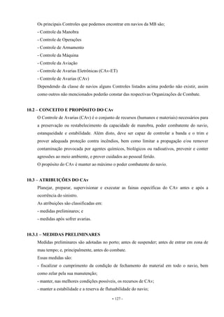 - 127 -
Os principais Controles que podemos encontrar em navios da MB são;
- Controle da Manobra
- Controle de Operações
- Controle de Armamento
- Controle da Máquina
- Controle da Aviação
- Controle de Avarias Eletrônicas (CAv-ET)
- Controle de Avarias (CAv)
Dependendo da classe de navios alguns Controles listados acima poderão não existir, assim
como outros não mencionados poderão constar das respectivas Organizações de Combate.
10.2 – CONCEITO E PROPÓSITO DO CAv
O Controle de Avarias (CAv) é o conjunto de recursos (humanos e materiais) necessários para
a preservação ou restabelecimento da capacidade de manobra, poder combatente do navio,
estanqueidade e estabilidade. Além disto, deve ser capaz de controlar a banda e o trim e
prover adequada proteção contra incêndios, bem como limitar a propagação e/ou remover
contaminação provocada por agentes químicos, biológicos ou radioativos, prevenir e conter
agressões ao meio ambiente, e prover cuidados ao pessoal ferido.
O propósito do CAv é manter ao máximo o poder combatente do navio.
10.3 – ATRIBUIÇÕES DO CAv
Planejar, preparar, supervisionar e executar as fainas específicas do CAv antes e após a
ocorrência do sinistro.
As atribuições são classificadas em:
- medidas preliminares; e
- medidas após sofrer avarias.
10.3.1 – MEDIDAS PRELIMINARES
Medidas preliminares são adotadas no porto; antes de suspender; antes de entrar em zona de
mau tempo; e, principalmente, antes do combate.
Essas medidas são:
- fiscalizar o cumprimento da condição de fechamento do material em todo o navio, bem
como zelar pela sua manutenção;
- manter, nas melhores condições possíveis, os recursos de CAv;
- manter a estabilidade e a reserva de flutuabilidade do navio;
 