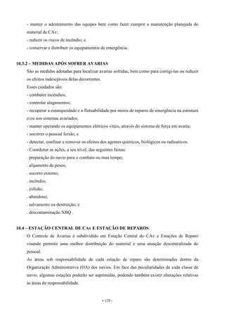 - 128 -
- manter o adestramento das equipes bem como fazer cumprir a manutenção planejada do
material de CAv;
- reduzir os riscos de incêndio; e
- conservar e distribuir os equipamentos de emergência.
10.3.2 – MEDIDAS APÓS SOFRER AVARIAS
São as medidas adotadas para localizar avarias sofridas, bem como para corrigi-las ou reduzir
os efeitos indesejáveis delas decorrentes.
Esses cuidados são:
- combater incêndios;
- controlar alagamentos;
- recuperar a estanqueidade e a flutuabilidade por meios de reparos de emergência na estrutura
e/ou nos sistemas avariados;
- manter operando os equipamentos elétricos vitais, através do sistema de força em avaria;
- socorrer o pessoal ferido; e
- detectar, confinar e remover os efeitos dos agentes químicos, biológicos ou radioativos.
- Coordenar as ações, a seu nível, das seguintes fainas:
. preparação do navio para o combate ou mau tempo;
. alijamento de pesos;
. socorro externo;
. incêndio;
. colisão;
. abandono;
. salvamento ou destruição; e
. descontaminação NBQ .
10.4 – ESTAÇÃO CENTRAL DE CAv E ESTAÇÃO DE REPAROS
O Controle de Avarias é subdividido em Estação Central do CAv e Estações de Reparo
visando permitir uma melhor distribuição do material e uma atuação descentralizada do
pessoal.
As áreas sob responsabilidade de cada estação de reparo são determinadas dentro da
Organização Administrativa (OA) dos navios. Em face das peculiaridades de cada classe de
navio, algumas estações poderão ser suprimidas, podendo também existir alterações relativas
às áreas de responsabilidade.
 