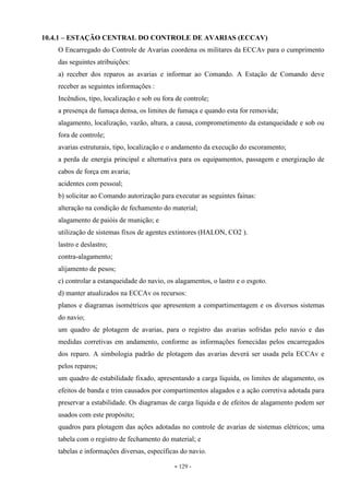 - 129 -
10.4.1 – ESTAÇÃO CENTRAL DO CONTROLE DE AVARIAS (ECCAV)
O Encarregado do Controle de Avarias coordena os militares da ECCAv para o cumprimento
das seguintes atribuições:
a) receber dos reparos as avarias e informar ao Comando. A Estação de Comando deve
receber as seguintes informações :
Incêndios, tipo, localização e sob ou fora de controle;
a presença de fumaça densa, os limites de fumaça e quando esta for removida;
alagamento, localização, vazão, altura, a causa, comprometimento da estanqueidade e sob ou
fora de controle;
avarias estruturais, tipo, localização e o andamento da execução do escoramento;
a perda de energia principal e alternativa para os equipamentos, passagem e energização de
cabos de força em avaria;
acidentes com pessoal;
b) solicitar ao Comando autorização para executar as seguintes fainas:
alteração na condição de fechamento do material;
alagamento de paióis de munição; e
utilização de sistemas fixos de agentes extintores (HALON, CO2 ).
lastro e deslastro;
contra-alagamento;
alijamento de pesos;
c) controlar a estanqueidade do navio, os alagamentos, o lastro e o esgoto.
d) manter atualizados na ECCAv os recursos:
planos e diagramas isométricos que apresentem a compartimentagem e os diversos sistemas
do navio;
um quadro de plotagem de avarias, para o registro das avarias sofridas pelo navio e das
medidas corretivas em andamento, conforme as informações fornecidas pelos encarregados
dos reparo. A simbologia padrão de plotagem das avarias deverá ser usada pela ECCAv e
pelos reparos;
um quadro de estabilidade fixado, apresentando a carga líquida, os limites de alagamento, os
efeitos de banda e trim causados por compartimentos alagados e a ação corretiva adotada para
preservar a estabilidade. Os diagramas de carga líquida e de efeitos de alagamento podem ser
usados com este propósito;
quadros para plotagem das ações adotadas no controle de avarias de sistemas elétricos; uma
tabela com o registro de fechamento do material; e
tabelas e informações diversas, específicas do navio.
 