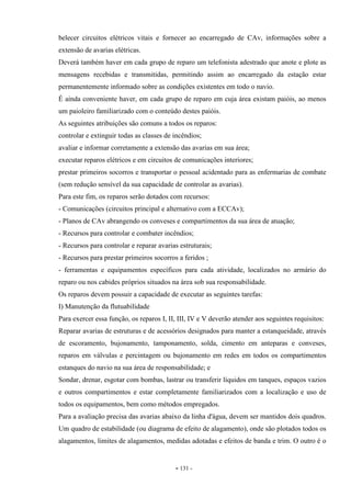 - 131 -
belecer circuitos elétricos vitais e fornecer ao encarregado de CAv, informações sobre a
extensão de avarias elétricas.
Deverá também haver em cada grupo de reparo um telefonista adestrado que anote e plote as
mensagens recebidas e transmitidas, permitindo assim ao encarregado da estação estar
permanentemente informado sobre as condições existentes em todo o navio.
É ainda conveniente haver, em cada grupo de reparo em cuja área existam paióis, ao menos
um paioleiro familiarizado com o conteúdo destes paióis.
As seguintes atribuições são comuns a todos os reparos:
controlar e extinguir todas as classes de incêndios;
avaliar e informar corretamente a extensão das avarias em sua área;
executar reparos elétricos e em circuitos de comunicações interiores;
prestar primeiros socorros e transportar o pessoal acidentado para as enfermarias de combate
(sem redução sensível da sua capacidade de controlar as avarias).
Para este fim, os reparos serão dotados com recursos:
- Comunicações (circuitos principal e alternativo com a ECCAv);
- Planos de CAv abrangendo os conveses e compartimentos da sua área de atuação;
- Recursos para controlar e combater incêndios;
- Recursos para controlar e reparar avarias estruturais;
- Recursos para prestar primeiros socorros a feridos ;
- ferramentas e equipamentos específicos para cada atividade, localizados no armário do
reparo ou nos cabides próprios situados na área sob sua responsabilidade.
Os reparos devem possuir a capacidade de executar as seguintes tarefas:
I) Manutenção da flutuabilidade
Para exercer essa função, os reparos I, II, III, IV e V deverão atender aos seguintes requisitos:
Reparar avarias de estruturas e de acessórios designados para manter a estanqueidade, através
de escoramento, bujonamento, tamponamento, solda, cimento em anteparas e conveses,
reparos em válvulas e percintagem ou bujonamento em redes em todos os compartimentos
estanques do navio na sua área de responsabilidade; e
Sondar, drenar, esgotar com bombas, lastrar ou transferir líquidos em tanques, espaços vazios
e outros compartimentos e estar completamente familiarizados com a localização e uso de
todos os equipamentos, bem como métodos empregados.
Para a avaliação precisa das avarias abaixo da linha d'água, devem ser mantidos dois quadros.
Um quadro de estabilidade (ou diagrama de efeito de alagamento), onde são plotados todos os
alagamentos, limites de alagamentos, medidas adotadas e efeitos de banda e trim. O outro é o
 