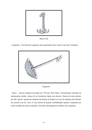 - 6 -
Busca-vida
. Cogumelo – Em forma de cogumelo, para amarrações fixas. O peso varia até 5 toneladas.
Cogumelo
. Bruce – Âncora moderna inventada em 1970 por Peter Bruce. Normalmente utilizada em
embarcações miúdas. Apesar de ser totalmente rígida, essa âncora é famosa no meio náutico
por não “garrar” quando da mudança de direção do fundeio no caso de mudança das direções
da corrente e/ou do vento. É uma âncora de grande confiabilidade quando comparada aos
outros modelos de mesmo tamanho. Tem baixo desempenho em fundos com vegetação.
 