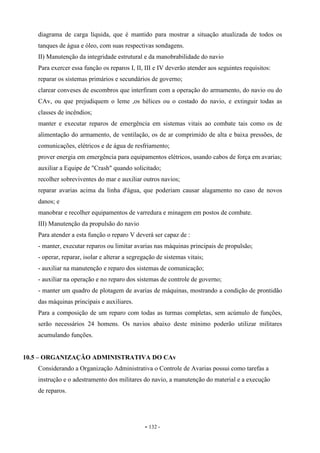 - 132 -
diagrama de carga líquida, que é mantido para mostrar a situação atualizada de todos os
tanques de água e óleo, com suas respectivas sondagens.
II) Manutenção da integridade estrutural e da manobrabilidade do navio
Para exercer essa função os reparos I, II, III e IV deverão atender aos seguintes requisitos:
reparar os sistemas primários e secundários de governo;
clarear conveses de escombros que interfiram com a operação do armamento, do navio ou do
CAv, ou que prejudiquem o leme ,os hélices ou o costado do navio, e extinguir todas as
classes de incêndios;
manter e executar reparos de emergência em sistemas vitais ao combate tais como os de
alimentação do armamento, de ventilação, os de ar comprimido de alta e baixa pressões, de
comunicações, elétricos e de água de resfriamento;
prover energia em emergência para equipamentos elétricos, usando cabos de força em avarias;
auxiliar a Equipe de "Crash" quando solicitado;
recolher sobreviventes do mar e auxiliar outros navios;
reparar avarias acima da linha d'água, que poderiam causar alagamento no caso de novos
danos; e
manobrar e recolher equipamentos de varredura e minagem em postos de combate.
III) Manutenção da propulsão do navio
Para atender a esta função o reparo V deverá ser capaz de :
- manter, executar reparos ou limitar avarias nas máquinas principais de propulsão;
- operar, reparar, isolar e alterar a segregação de sistemas vitais;
- auxiliar na manutenção e reparo dos sistemas de comunicação;
- auxiliar na operação e no reparo dos sistemas de controle de governo;
- manter um quadro de plotagem de avarias de máquinas, mostrando a condição de prontidão
das máquinas principais e auxiliares.
Para a composição de um reparo com todas as turmas completas, sem acúmulo de funções,
serão necessários 24 homens. Os navios abaixo deste mínimo poderão utilizar militares
acumulando funções.
10.5 – ORGANIZAÇÃO ADMINISTRATIVA DO CAv
Considerando a Organização Administrativa o Controle de Avarias possui como tarefas a
instrução e o adestramento dos militares do navio, a manutenção do material e a execução
de reparos.
 