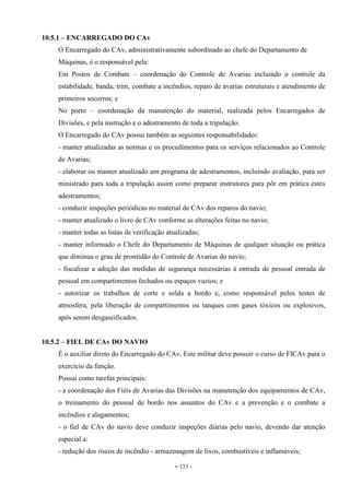 - 133 -
10.5.1 – ENCARREGADO DO CAv
O Encarregado do CAv, administrativamente subordinado ao chefe do Departamento de
Máquinas, é o responsável pela:
Em Postos de Combate – coordenação do Controle de Avarias incluindo o controle da
estabilidade, banda, trim, combate a incêndios, reparo de avarias estruturais e atendimento de
primeiros socorros; e
No porto – coordenação da manutenção do material, realizada pelos Encarregados de
Divisões, e pela instrução e o adestramento de toda a tripulação.
O Encarregado do CAv possui também as seguintes responsabilidades:
- manter atualizadas as normas e os procedimentos para os serviços relacionados ao Controle
de Avarias;
- elaborar ou manter atualizado um programa de adestramentos, incluindo avaliação, para ser
ministrado para toda a tripulação assim como preparar instrutores para pôr em prática estes
adestramentos;
- conduzir inspeções periódicas no material de CAv dos reparos do navio;
- manter atualizado o livro de CAv conforme as alterações feitas no navio;
- manter todas as listas de verificação atualizadas;
- manter informado o Chefe do Departamento de Máquinas de qualquer situação ou prática
que diminua o grau de prontidão do Controle de Avarias do navio;
- fiscalizar a adoção das medidas de segurança necessárias à entrada de pessoal entrada de
pessoal em compartimentos fechados ou espaços vazios; e
- autorizar os trabalhos de corte e solda a bordo e, como responsável pelos testes de
atmosfera, pela liberação de compartimentos ou tanques com gases tóxicos ou explosivos,
após serem desgaseificados.
10.5.2 – FIEL DE CAv DO NAVIO
É o auxiliar direto do Encarregado do CAv. Este militar deve possuir o curso de FICAv para o
exercício da função.
Possui como tarefas principais:
- a coordenação dos Fiéis de Avarias das Divisões na manutenção dos equipamentos de CAv,
o treinamento do pessoal de bordo nos assuntos do CAv e a prevenção e o combate a
incêndios e alagamentos;
- o fiel de CAv do navio deve conduzir inspeções diárias pelo navio, devendo dar atenção
especial a:
- redução dos riscos de incêndio - armazenagem de lixos, combustíveis e inflamáveis;
 