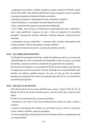 - 134 -
- equipamentos de combate a incêndio, estações de espuma, estações de HALON, sistema
fixo de CO2 ou PKP - Itens faltando; condições das válvulas, mangueiras, chaves e esguichos;
e instruções de operação devidamente afixadas e atualizadas;
- precauções de segurança - adequadamente fixadas, atualizadas e completas;
- líquidos Inflamáveis - armazenagem e proteção adequada (CO2, PKP);
- fumo - cumprimento das regras de comportamento estabelecidas;
- corte e Solda - testes de gases ou fornecimento de autorização para corte e solda (data e
hora); vigias qualificados; maçaricos de corte e solda ou mangueiras de oxiacetileno
protegidas e passando por caminhos adequados; ventilação adequada; e oficial de serviço
informado;
- armazenagem de gases comprimidos - vazamentos pelas conexões; tampa protetora das
válvulas instalada; e local de armazenagem ventilado e coberto; e
- condição de fechamento do material - corretamente cumprida e mantida.
10.5.3 – ENCARREGADO DE DIVISÃO
É atribuição dos Encarregados de Divisão a adoção de medidas preventivas, em suas áreas de
responsabilidade, tais como a manutenção da estanqueidade à água e aos gases, a prevenção
de incêndios, a peiação do material e a manutenção dos equipamentos de emergência.
Para alcançar esses propósitos, os encarregados de Divisão deverão assegurar-se de que todos
os equipamentos, acessórios, marcações e listas de verificação sob sua responsabilidade sejam
mantidos nas melhores condições possíveis. Isto deve ser feito por meio de inspeções
periódicas, do cumprimento das rotinas de manutenção pelos fiéis de CAv e do adestramento
dos militares de sua divisão.
10.5.4 – FIEL DE CAv DA DIVISÃO
Cada Divisão deverá ter uma praça qualificada para exercer a função de fiel de CAv da
Divisão. Os FICAv das divisões deverão possuir o curso de ELCAv para o exercício desta
função.
Os fiéis de CAv das Divisões têm as seguintes atribuições:
- familiarizar-se com todas as fases dos procedimentos de controle de avarias, combate a
incêndios;
- auxiliar no adestramento dos militares de sua Divisão no que se refere ao controle de
avarias, combate a incêndios, escape em emergência;
- auxiliar na preparação e atualização das listas de verificação de todos os compartimentos sob
sua responsabilidade;
 