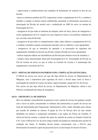 - 135 -
- supervisionar o estabelecimento das condições de fechamento do material na área da sua
divisão;
- pesar os extintores portáteis de CO2, inspecionar e testar o equipamento de CAv e combate a
incêndio e cumprir as demais rotinas estabelecidas, prestando as informações necessárias ao
encarregado da Divisão de acordo com o estabelecido no SMP do navio ou normas do
Encarregado do CAv;
- assegurar-se de que todas as lanternas de antepara, tubos de força, chaves de mangueiras e
outros equipamentos de CAv estejam nos seus respectivos locais e em perfeitas condições de
uso, em toda a área da Divisão;
- assegurar-se de que todos os compartimentos, redes, cabos elétricos e equipamentos de CAv
e combate a incêndios estejam corretamente marcados com os símbolos e cores apropriados;
- assegurar-se de que as instruções de operação e as precauções de segurança dos
equipamentos instalados na área de sua divisão, estejam afixadas nos locais apropriados;
- realizar inspeções diárias nas incumbências da Divisão para eliminar riscos de incêndios; e
- cumprir outras determinações feitas pelo Encarregado do CAv, Encarregado da Divisão ou
Fiel de Avarias do navio, no que se refere ao Controle de Avarias e à manutenção dos
equipamentos e acessórios de CAv.
10.5.5 – OFICIAL DE SERVIÇO (NO PORTO COM A TRIPULAÇÃO LICENCIADA)
O Oficial de serviço nos navios em que não haja oficial de serviço no Departamento de
Máquinas, será o responsável pela segurança do navio e deverá atuar como se fosse o
encarregado do controle de avarias nas fainas, supervisionando o grupo de CAv de serviço.
Nos navios em que haja oficial de serviço no Departamento de Máquinas, caberá a este
Oficial a coordenação das fainas de emergência.
10.5.6 – GRUPO DE CAv DE SERVIÇO
Deve ser adotado o procedimento de guarnecer com o quarto de serviço em qualquer ocasião
com o navio no porto, concentrando os militares não pertencentes ao quarto de serviço em
local pré determinado pela Organização Administrativa (OA), sendo utilizados para reforço
por ocasião do combate ao sinistro. O grupo de CAv de Serviço deve ter suas turmas
detalhadas em número e composição semelhante a um reparo em Postos de Combate. O
oficial de Serviço assume o controle das ações de controle de avarias na Estação Central de
CAv. Caso o Oficial de CAv do navio esteja a bordo este poderá ser chamado para auxiliar na
condução das fainas. O Imediato deverá manter comunicação com a ECCAv para
fornecimento de material e apoio de pessoal do navio ou dos Grupos de Socorro Externo.
 