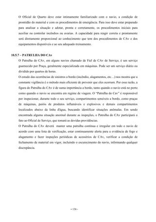 - 136 -
O Oficial de Quarto deve estar intimamente familiarizado com o navio, a condição de
prontidão do material e com os procedimentos de emergência. Para isso deve estar preparado
para analisar a situação e adotar, pronta e corretamente, os procedimentos iniciais para
auxiliar ou controlar incêndios ou avarias. A capacidade para reagir correta e prontamente
será diretamente proporcional ao conhecimento que tem dos procedimentos de CAv e dos
equipamentos disponíveis e ao seu adequado treinamento.
10.5.7 – PATRULHA DO CAv
O Patrulha do CAv, em alguns navios chamado de Fiel de CAv de Serviço, é um serviço
guarnecido por Praça, geralmente especializada em máquinas. Pode ser um serviço diário ou
dividido por quartos de horas.
O estudo das ocorrências de sinistros a bordo (incêndio, alagamentos, etc…) nos mostra que a
constante vigilância é o método mais eficiente de prevenir que eles ocorram. Por essa razão, a
figura do Patrulha do CAv é de suma importância a bordo, tanto quando o navio está no porto
como quando o navio se encontra em regime de viagem. O “Patrulha do Cav” é responsável
por inspecionar, durante todo o seu serviço, compartimentos sensíveis a bordo, como praças
de máquinas, paióis de produtos inflamáveis e explosivos e demais compartimentos
localizados abaixo da linha d'água, buscando identificar situações anômalas. Em sendo
encontrada alguma situação anormal durante as inspeções, o Patrulha do CAv participará o
fato ao Oficial de Serviço, que tomará as devidas providências.
O Patrulha do CAv deverá manter uma patrulha contínua e irregular em todo o navio de
acordo com uma lista de verificação, estar continuamente alerta para a evidência de fogo e
alagamento e fazer inspeções periódicas de acessórios de CAv, verificar a condição de
fechamento de material em vigor, incluindo o escurecimento do navio, informando qualquer
discrepância.
 