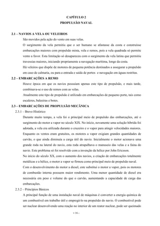 - 16 -
CAPÍTULO 2
PROPULSÃO NAVAL
2.1 – NAVIOS A VELA OU VELEIROS
São movidos pela ação do vento em suas velas.
O surgimento da vela permitiu que o ser humano se afastasse da costa e construísse
embarcações maiores com propulsão mista, vela e remos, pois a vela quadrada só permite
vento a favor. Esta limitação só desapareceu com o surgimento da vela latina que permitiu
travessias maiores, iniciando propriamente a navegação marítima, longe da costa.
Há veleiros que dispõe de motores de pequena potência destinados a assegurar a propulsão
em caso de calmaria, ou para a entrada e saída de portos e navegação em águas restritas.
2.2 – EMBARCAÇÕES A REMO
Houve época em que os navios possuíam apenas este tipo de propulsão, e mais tarde,
combinava-se o uso de remos com as velas.
Atualmente este tipo de propulsão é utilizado em embarcações de pequeno porte, tais como
escaleres, baleeiras e botes.
2.3 – EMBARCAÇÕES DE PROPULSÃO MECÂNICA
2.3.1 – Breve Histórico
Durante muito tempo, a vela foi o principal meio de propulsão das embarcações, até o
surgimento do motor a vapor no século XIX. No início, novamente uma solução híbrida foi
adotada, a vela era utilizada durante o cruzeiro e o vapor para atingir velocidades maiores.
Enquanto os ventos eram gratuitos, os motores a vapor exigiam grandes quantidades de
carvão, o que ainda diminuía a carga útil do navio. Inicialmente o motor acionava uma
grande roda na lateral do navio, esta roda atrapalhava o manuseio das velas e a faina do
navio. Este problema só foi resolvido com a invenção da hélice por John Ericsson.
No início do século XX, com o aumento dos navios, a criação de embarcações totalmente
metálicas e a hélice, o motor a vapor se firmou como principal meio de propulsão naval.
Com o desenvolvimento do motor a diesel, este substitui o motor a vapor, pois os motores
de combustão interna possuem maior rendimento. Uma menor quantidade de diesel era
necessária em peso e volume do que o carvão, aumentando a capacidade de carga das
embarcações.
2.3.2 – Princípios Básicos
A principal função de uma instalação naval de máquinas é converter a energia química de
um combustível em trabalho útil e empregá-lo na propulsão do navio. O combustível pode
ser nuclear desenvolvendo uma reação no interior de um reator nuclear, pode ser queimado
 