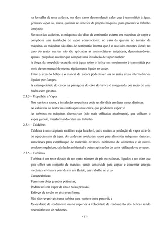 - 17 -
na fornalha de uma caldeira, nos dois casos desprendendo calor que é transmitido à água,
gerando vapor ou, ainda, queimar no interior da própria máquina, para produzir o trabalho
desejado.
No caso das caldeiras, as máquinas são ditas de combustão externa ou máquinas de vapor e
compõem uma instalação de vapor convencional; no caso da queima no interior da
máquina, as máquinas são ditas de combustão interna que é o caso dos motores diesel; no
caso do reator nuclear não são aplicadas as nomenclaturas anteriores, denominando-se,
apenas, propulsão nuclear que compõe uma instalação de vapor nuclear.
A força da propulsão exercida pela água sobre o hélice em movimento é transmitida por
meio de um mancal de escora, rigidamente ligado ao casco.
Entre o eixo do hélice e o mancal de escora pode haver um ou mais eixos intermediários
ligados por flanges.
A estanqueidade do casco na passagem do eixo do hélice é assegurada por meio de uma
bucha com gaxetas.
2.3.3 – Propulsão a Vapor
Nos navios a vapor, a instalação propulsora pode ser dividida em duas partes distintas:
As caldeiras ou reator nas instalações nucleares, que produzem vapor; e
As turbinas ou máquinas alternativas (não mais utilizadas atualmente), que utilizam o
vapor gerado, transformando calor em trabalho.
2.3.4 – Caldeiras
Caldeira é um recipiente metálico cuja função é, entre muitas, a produção de vapor através
do aquecimento da água. As caldeiras produzem vapor para alimentar máquinas térmicas,
autoclaves para esterilização de materiais diversos, cozimento de alimentos e de outros
produtos orgânicos, calefação ambiental e outras aplicações do calor utilizando-se o vapor.
2.3.5 – Turbinas
Turbina é um rotor dotado de um certo número de pás ou palhetas, ligados a um eixo que
gira sobre um conjunto de mancais sendo construída para captar e converter energia
mecânica e térmica contida em um fluido, em trabalho no eixo.
Características:
Permitem obter grandes potências;
Podem utilizar vapor de alta e baixa pressão;
Esforço de torção no eixo é uniforme;
Não são reversíveis (uma turbina para vante e outra para ré); e
Velocidade de rendimento muito superior à velocidade de rendimento dos hélices sendo
necessário uso de redutores.
 