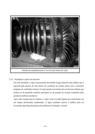 - 18 -
2.3.6 – Instalação a vapor convencional
Em uma instalação a vapor convencional uma bomba d`água alimenta uma caldeira que é
aquecida pela queima de óleo diesel em condições de contato direto com a atmosfera
(máquina de combustão externa). O vapor gerado movimenta uma ou diversas turbinas que
podem ser de propulsão (turbinas principais) ou de geração de energia compondo turbo
geradores (turbinas auxiliares).
Após ceder energia para as turbinas, o vapor volta ao estado líquido por resfriamento em
um tanque denominado condensador. A água resultante retorna à caldeira para ser
novamente aquecida pela queima do combustível, fechando o circuito.
Detalhe do empalhetamento e eixo de uma turbina de vapor
 