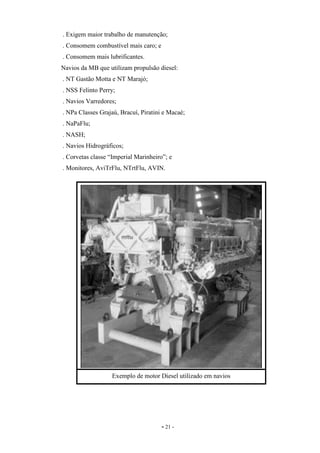 - 21 -
. Exigem maior trabalho de manutenção;
. Consomem combustível mais caro; e
. Consomem mais lubrificantes.
Navios da MB que utilizam propulsão diesel:
. NT Gastão Motta e NT Marajó;
. NSS Felinto Perry;
. Navios Varredores;
. NPa Classes Grajaú, Bracuí, Piratini e Macaé;
. NaPaFlu;
. NASH;
. Navios Hidrográficos;
. Corvetas classe “Imperial Marinheiro”; e
. Monitores, AviTrFlu, NTrtFlu, AVIN.
Exemplo de motor Diesel utilizado em navios
 
