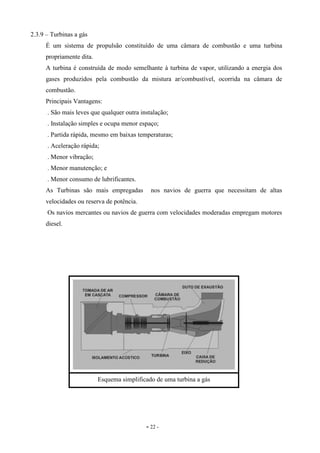 - 22 -
2.3.9 – Turbinas a gás
É um sistema de propulsão constituído de uma câmara de combustão e uma turbina
propriamente dita.
A turbina é construída de modo semelhante à turbina de vapor, utilizando a energia dos
gases produzidos pela combustão da mistura ar/combustível, ocorrida na câmara de
combustão.
Principais Vantagens:
. São mais leves que qualquer outra instalação;
. Instalação simples e ocupa menor espaço;
. Partida rápida, mesmo em baixas temperaturas;
. Aceleração rápida;
. Menor vibração;
. Menor manutenção; e
. Menor consumo de lubrificantes.
As Turbinas são mais empregadas nos navios de guerra que necessitam de altas
velocidades ou reserva de potência.
Os navios mercantes ou navios de guerra com velocidades moderadas empregam motores
diesel.
Esquema simplificado de uma turbina a gás
 