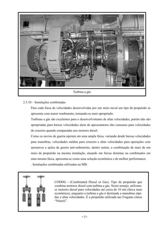 - 23 -
2.3.10 – Instalações combinadas
Para cada faixa de velocidades desenvolvidas por um meio naval um tipo de propulsão se
apresenta com maior rendimento, tornando-se mais apropriado.
Turbinas a gás são excelentes para o desenvolvimento de altas velocidades, porém não são
apropriadas para baixas velocidades alem de apresentarem alto consumo para velocidades
de cruzeiro quando comparadas aos motores diesel.
Como os navios de guerra operam em uma ampla faixa, variando desde baixas velocidades
para manobras, velocidades médias para cruzeiro e altas velocidades para operações com
aeronaves e ações de guerra anti-submarino, dentre outras, a combinação de mais de um
meio de propulsão na mesma instalação, atuando em faixas distintas ou combinados em
uma mesma faixa, apresenta-se como uma solução econômica e de melhor performance.
. Instalações combinadas utilizadas na MB:
Turbina a gás
CODOG - (Combinated Diesel or Gas). Tipo de propulsão que
combina motores diesel com turbina a gás. Neste arranjo, utilizam-
se motores diesel para velocidades até cerca de 18 nós (faixa mais
econômica), enquanto a turbina a gás é destinada a manobras rápi-
das e altas velocidades. É a propulsão utilizada nas Fragatas classe
“Niterói”.
 