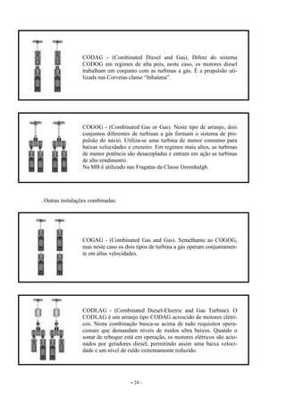 - 24 -
. Outras instalações combinadas:
CODAG - (Combinated Diesel and Gas). Difere do sistema
CODOG em regimes de alta pois, neste caso, os motores diesel
trabalham em conjunto com as turbinas a gás. É a propulsão uti-
lizada nas Corvetas classe “Inhaúma”.
COGOG - (Combinated Gas or Gas). Neste tipo de arranjo, dois
conjuntos diferentes de turbinas a gás formam o sistema de pro-
pulsão do navio. Utiliza-se uma turbina de menor consumo para
baixas velocidades e cruzeiro. Em regimes mais altos, as turbinas
de menor potência são desacopladas e entram em ação as turbinas
de alto rendimento.
Na MB é utilizado nas Fragatas da Classe Greenhalgh.
COGAG - (Combinated Gas and Gas). Semelhante ao COGOG,
mas neste caso os dois tipos de turbina a gás operam conjuntamen-
te em altas velocidades.
CODLAG - (Combinated Diesel-Electric and Gas Turbine). O
CODLAG é um arranjo tipo CODAG acrescido de motores elétri-
cos. Nesta combinação busca-se acima de tudo requisitos opera-
cionais que demandam níveis de ruídos ultra baixos. Quando o
sonar de reboque está em operação, os motores elétricos são acio-
nados por geradores diesel, permitindo assim uma baixa veloci-
dade e um nível de ruído extremamente reduzido.
 