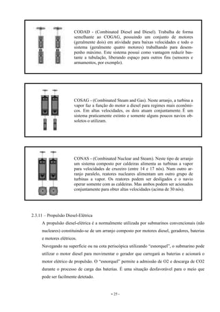 - 25 -
2.3.11 – Propulsão Diesel-Elétrica
A propulsão diesel-elétrica é a normalmente utilizada por submarinos convencionais (não
nucleares) constituindo-se de um arranjo composto por motores diesel, geradores, baterias
e motores elétricos.
Navegando na superfície ou na cota periscópica utilizando “esnorquel”, o submarino pode
utilizar o motor diesel para movimentar o gerador que carregará as baterias e acionará o
motor elétrico de propulsão. O “esnorquel” permite a admissão de O2 e descarga de CO2
durante o processo de carga das baterias. É uma situação desfavorável para o meio que
pode ser facilmente detetado.
CODAD - (Combinated Diesel and Diesel). Trabalha de forma
semelhante ao COGAG, possuindo um conjunto de motores
(geralmente dois) em atividade para baixas velocidades e todo o
sistema (geralmente quatro motores) trabalhando para desem-
penho máximo. Este sistema possui como vantagem reduzir bas-
tante a tubulação, liberando espaço para outros fins (sensores e
armamentos, por exemplo).
COSAG - (Combinated Steam and Gas). Neste arranjo, a turbina a
vapor faz a função do motor a diesel para regimes mais econômi-
cos. Em altas velocidades, os dois atuam conjuntamente. É um
sistema praticamente extinto e somente alguns poucos navios ob-
soletos o utilizam.
CONAS - (Combinated Nuclear and Steam). Neste tipo de arranjo
um sistema composto por caldeiras alimenta as turbinas a vapor
para velocidades de cruzeiro (entre 14 e 17 nós). Num outro ar-
ranjo paralelo, reatores nucleares alimentam um outro grupo de
turbinas a vapor. Os reatores podem ser desligados e o navio
operar somente com as caldeiras. Mas ambos podem ser acionados
conjuntamente para obter altas velocidades (acima de 30 nós).
 