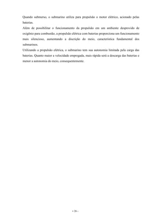 - 26 -
Quando submerso, o submarino utiliza para propulsão o motor elétrico, acionado pelas
baterias.
Além de possibilitar o funcionamento da propulsão em um ambiente desprovido de
oxigênio para combustão, a propulsão elétrica com baterias proporciona um funcionamento
mais silencioso, aumentando a discrição do meio, característica fundamental dos
submarinos.
Utilizando a propulsão elétrica, o submarino tem sua autonomia limitada pela carga das
baterias. Quanto maior a velocidade empregada, mais rápida será a descarga das baterias e
menor a autonomia do meio, consequentemente.
 