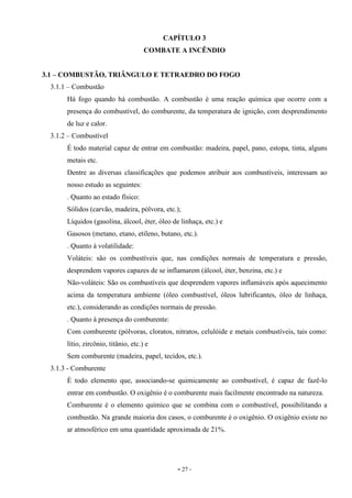 - 27 -
CAPÍTULO 3
COMBATE A INCÊNDIO
3.1 – COMBUSTÃO, TRIÂNGULO E TETRAEDRO DO FOGO
3.1.1 – Combustão
Há fogo quando há combustão. A combustão é uma reação química que ocorre com a
presença do combustível, do comburente, da temperatura de ignição, com desprendimento
de luz e calor.
3.1.2 – Combustível
É todo material capaz de entrar em combustão: madeira, papel, pano, estopa, tinta, alguns
metais etc.
Dentre as diversas classificações que podemos atribuir aos combustíveis, interessam ao
nosso estudo as seguintes:
. Quanto ao estado físico:
Sólidos (carvão, madeira, pólvora, etc.);
Líquidos (gasolina, álcool, éter, óleo de linhaça, etc.) e
Gasosos (metano, etano, etileno, butano, etc.).
. Quanto à volatilidade:
Voláteis: são os combustíveis que, nas condições normais de temperatura e pressão,
desprendem vapores capazes de se inflamarem (álcool, éter, benzina, etc.) e
Não-voláteis: São os combustíveis que desprendem vapores inflamáveis após aquecimento
acima da temperatura ambiente (óleo combustível, óleos lubrificantes, óleo de linhaça,
etc.), considerando as condições normais de pressão.
. Quanto à presença do comburente:
Com comburente (pólvoras, cloratos, nitratos, celulóide e metais combustíveis, tais como:
lítio, zircônio, titânio, etc.) e
Sem comburente (madeira, papel, tecidos, etc.).
3.1.3 - Comburente
É todo elemento que, associando-se quimicamente ao combustível, é capaz de fazê-lo
entrar em combustão. O oxigênio é o comburente mais facilmente encontrado na natureza.
Comburente é o elemento químico que se combina com o combustível, possibilitando a
combustão. Na grande maioria dos casos, o comburente é o oxigênio. O oxigênio existe no
ar atmosférico em uma quantidade aproximada de 21%.
 