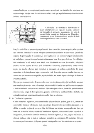 - 30 -
material existente nesses compartimentos deve ser retirado ou afastado das anteparas, ao
mesmo tempo em que estas devem ser resfriadas, visto que a própria tinta que as reveste se
inflama com facilidade.
Porções mais frias ocupam o lugar próximo à fonte calorífica, antes ocupado pelas porções
que subiram, formando-se assim o regime contínuo das correntes de convecção. Quanto ao
aspecto da propagação de incêndios, a convecção pode ser responsável pelo alastramento
de incêndios a compartimentos bastante distantes do local de origem do fogo. Em edifícios,
este fenômeno se dá através dos poços dos elevadores ou vãos de escadas, atingindo
muitos andares acima de onde está ocorrendo o incêndio, especialmente onde houver
portas ou janelas abertas que permitam a passagem da coluna ascendente de gases
aquecidos. A legislação que rege a construção civil determina que as escadas internas, de
acesso aos pavimentos de um prédio, sejam isoladas por portas à prova de fogo, de forma a
evitar tais efeitos.
Nos navios, essas correntes de convecção ocorrem através dos dutos de ventilação que, por
esse motivo, devem ter suas válvulas de interceptação fechadas nas seções que atravessam
a área incendiada. Muitas vezes, devido a falta dessa providência, incêndios aparentemente
inexplicáveis, longe do foco principal, poderão se formar e inutilizar todo o trabalho de
extinção realizado no compartimento no qual o fogo se originou.
3.1.6 – Combustão espontânea
Certos materiais orgânicos, em determinadas circunstâncias, podem, por si só, entrar em
combustão. Entre as substâncias mais suscetíveis de combustão espontânea destacam-se a
alfafa, o carvão, o óleo de peixe, o óleo de linhaça, os tecidos impregnados de óleo, os
vernizes, o óleo de milho, o óleo de semente de algodão, certos fertilizantes orgânicos e
inorgânicos, as misturas contendo nitratos e material orgânico, o feno, os pós metálicos, o
óleo de pinho, a juta, o sisal, o cânhamo, a madeira e a serragem. Os materiais fibrosos
tornam-se particularmente perigosos quando impregnados com óleos animais ou vegetais.
Convecção - é o método de transmissão de
calor característico dos líquidos e gases. Consiste
na formação de correntes ascendentes no seio da
massa fluida, devido ao fenômeno da dilatação e
consequente perda de densidade da porção de flui-
do mais próximo da fonte calorífica.
 