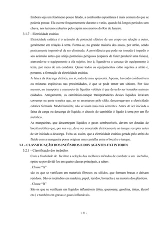 - 31 -
Embora seja um fenômeno pouco falado, a combustão espontânea é mais comum do que se
poderia pensar. Ela ocorre frequentemente durante o verão, quando há longos períodos sem
chuva, nos terrenos cobertos pelo capim nos morros do Rio de Janeiro.
3.1.7 – Eletricidade estática
Eletricidade estática é o acúmulo de potencial elétrico de um corpo em relação a outro,
geralmente em relação à terra. Forma-se, na grande maioria dos casos, por atrito, sendo
praticamente impossível de ser eliminada. A providência que pode ser tomada é impedir o
seu acúmulo antes que atinja potenciais perigosos (capazes de fazer produzir uma faísca),
aterrando-se o equipamento a ela sujeito; isto é, ligando-se a carcaça do equipamento à
terra, por meio de um condutor. Quase todos os equipamentos estão sujeitos a atrito e,
portanto, a formação de eletricidade estática.
A faísca da descarga elétrica, em si, nada de mau apresenta. Apenas, havendo combustíveis
ou misturas explosivas nas proximidades, é que se pode temer um sinistro. Por isso
mesmo, no transporte e manuseio de líquidos voláteis é que deverão ser tomados maiores
cuidados. Antigamente, os caminhões-tanque transportadores desses líquidos levavam
correntes na parte traseira que, ao se arrastarem pelo chão, descarregavam a eletricidade
estática formada. Modernamente, não se usam mais tais correntes. Antes de ser iniciada a
faina de carga ou descarga do líquido, o chassis do caminhão é ligado à terra por um fio
metálico.
As mangueiras, que descarregam líquidos e gases combustíveis, devem ser dotadas de
bocal metálico que, por sua vez, deve ser conectado eletricamente ao tanque receptor antes
de ser iniciada a descarga. Evita-se, assim, que a eletricidade estática gerada pelo atrito do
fluido com a mangueira possa originar uma centelha entre o bocal e o tanque.
3.2 – CLASSIFICAÇÃO DOS INCÊNDIOS E DOS AGENTES EXTINTORES
3.2.1 – Classificação dos incêndios
Com a finalidade de facilitar a seleção dos melhores métodos de combate a um incêndio,
optou-se por dividi-los em quatro classes principais, a saber:
. Classe “A”
são os que se verificam em materiais fibrosos ou sólidos, que formam brasas e deixam
resíduos. São os incêndios em madeira, papel, tecidos, borracha e na maioria dos plásticos.
. Classe “B”
São os que se verificam em líquidos inflamáveis (óleo, querosene, gasolina, tintas, álcool
etc.) e também em graxas e gases inflamáveis.
 