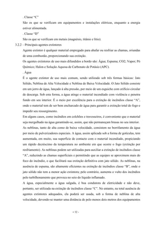 - 32 -
. Classe “C”
São os que se verificam em equipamentos e instalações elétricas, enquanto a energia
estiver alimentada.
. Classe “D”
São os que se verificam em metais (magnésio, titânio e lítio).
3.2.2 – Principais agentes extintores
Agente extintor é qualquer material empregado para abafar ou resfriar as chamas, oriundas
de uma combustão, proporcionando sua extinção.
Os agentes extintores de uso mais difundidos a bordo são: Água; Espuma; CO2; Vapor; Pó
Químico; Halon e Solução Aquosa de Carbonato de Potásio (APC).
. Água
É o agente extintor de uso mais comum, sendo utilizado sob três formas básicas: Jato
Sólido, Neblina de Alta Velocidade e Neblina de Baixa Velocidade. O Jato Sólido consiste
em um jorro de água, lançado à alta pressão, por meio de um esguicho com orifício circular
de descarga. Sob esta forma, a água atinge o material incendiado com violência e penetra
fundo em seu interior. É o meio por excelência para a extinção de incêndios classe “A”,
onde o material tem de ser bem encharcado de água para garantir a extinção total do fogo e
impedir seu ressurgimento.
Em alguns casos, como incêndios em colchões e travesseiros, é conveniente que o material
seja mergulhado na água garantindo-se, assim, que não permaneçam brasas no seu interior.
As neblinas, tanto de alta como de baixa velocidade, consistem no borrifamento da água
por meio de pulverizadores especiais. A água, assim aplicada sob a forma de gotículas, tem
aumentada, em muito, sua superfície de contacto com o material incendiado, propiciando
um rápido decréscimo da temperatura no ambiente em que ocorre o fogo (extinção por
resfriamento). As neblinas podem ser utilizadas para auxiliar a extinção de incêndios classe
“A”, reduzindo as chamas superficiais e permitindo que as equipes se aproximem mais do
foco do incêndio, o que facilitará sua extinção definitiva com jato sólido. As neblinas, na
ausência de espuma, são altamente eficientes na extinção de incêndios classe “B”, onde o
jato sólido não tem a menor ação extintora; pelo contrário, aumenta o vulto dos incêndios
pelo turbilhonamento que provoca no seio do líquido inflamado.
A água, especialmente a água salgada, é boa condutora de eletricidade e não deve,
portanto, ser utilizada na extinção de incêndios classe “C”. No entanto, na total ausência de
agentes extintores adequados, ela poderá ser usada, sob a forma de neblina de alta
velocidade, devendo-se manter uma distância de pelo menos dois metros dos equipamentos
 