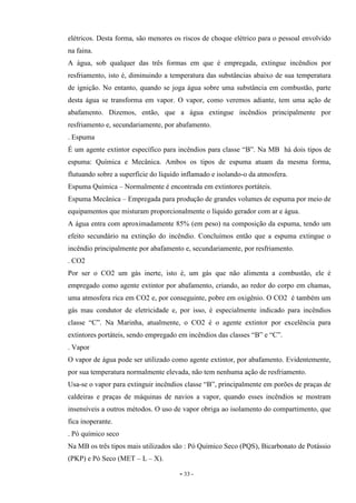 - 33 -
elétricos. Desta forma, são menores os riscos de choque elétrico para o pessoal envolvido
na faina.
A água, sob qualquer das três formas em que é empregada, extingue incêndios por
resfriamento, isto é, diminuindo a temperatura das substâncias abaixo de sua temperatura
de ignição. No entanto, quando se joga água sobre uma substância em combustão, parte
desta água se transforma em vapor. O vapor, como veremos adiante, tem uma ação de
abafamento. Dizemos, então, que a água extingue incêndios principalmente por
resfriamento e, secundariamente, por abafamento.
. Espuma
É um agente extintor específico para incêndios para classe “B”. Na MB há dois tipos de
espuma: Química e Mecânica. Ambos os tipos de espuma atuam da mesma forma,
flutuando sobre a superfície do líquido inflamado e isolando-o da atmosfera.
Espuma Química – Normalmente é encontrada em extintores portáteis.
Espuma Mecânica – Empregada para produção de grandes volumes de espuma por meio de
equipamentos que misturam proporcionalmente o líquido gerador com ar e água.
A água entra com aproximadamente 85% (em peso) na composição da espuma, tendo um
efeito secundário na extinção do incêndio. Concluímos então que a espuma extingue o
incêndio principalmente por abafamento e, secundariamente, por resfriamento.
. CO2
Por ser o CO2 um gás inerte, isto é, um gás que não alimenta a combustão, ele é
empregado como agente extintor por abafamento, criando, ao redor do corpo em chamas,
uma atmosfera rica em CO2 e, por conseguinte, pobre em oxigênio. O CO2 é também um
gás mau condutor de eletricidade e, por isso, é especialmente indicado para incêndios
classe “C”. Na Marinha, atualmente, o CO2 é o agente extintor por excelência para
extintores portáteis, sendo empregado em incêndios das classes “B” e “C”.
. Vapor
O vapor de água pode ser utilizado como agente extintor, por abafamento. Evidentemente,
por sua temperatura normalmente elevada, não tem nenhuma ação de resfriamento.
Usa-se o vapor para extinguir incêndios classe “B”, principalmente em porões de praças de
caldeiras e praças de máquinas de navios a vapor, quando esses incêndios se mostram
insensíveis a outros métodos. O uso de vapor obriga ao isolamento do compartimento, que
fica inoperante.
. Pó químico seco
Na MB os três tipos mais utilizados são : Pó Químico Seco (PQS), Bicarbonato de Potássio
(PKP) e Pó Seco (MET – L – X).
 