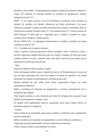 - 34 -
Pó Químico Seco (PQS) – É empregado para combate a incêndios em líquidos inflamáveis,
(classe “B”) podendo ser utilizado também em incêndios de equipamentos elétricos
energizados (classe “C”).
(PKP) – É um agente extintor à base de bicarbonato de potássio, muito eficiente na
extinção de incêndios em líquidos inflamáveis em forma pulverizada e em gases
inflamáveis, atacando a reação em cadeia necessária para sustentar a combustão. Pode ser
utilizado para combater incêndios classe “C”. Em incêndios classe “C”, deixará resíduos de
difícil remoção. O PKP pode ser empregado para o combate a incêndio em copas,
cozinhas, dutos, fritadeiras e chapas quentes.
Pó Seco (MET-L-X) – É empregado exclusivamente no combate a incêndios em metais
combustíveis (classe “D”).
3.2.3 – Cuidados com os agentes extintores
Todos os agentes extintores apresentam efeitos secundários sobre o material ou sobre o
pessoal, requerendo cuidados adicionais para sua seleção e emprego, de forma que sejam
evitados acidentes, ou que o material venha sofrer danos maiores do que aqueles que já
possam haver sofrido pela ação do fogo.
. Água
Requer providências efetivas quanto ao esgoto.
Fainas prolongadas podem causar a redução da reserva de flutuabilidade por excesso de
peso da água embarcada, bem como dar origem à formação de superfície livre, banda
permanente ou redução de estabilidade por acréscimo de peso alto.
Quando utilizada em jato sólido, pode avariar equipamentos frágeis, tais como
equipamentos eletrônicos.
Reduz a resistência de isolamento de equipamentos e circuitos, principalmente em se
tratando de água salgada.
Pode originar acidentes se, sob a forma de jato sólido, for dirigida sobre o pessoal à curta
distância, principalmente se atingir o rosto.
Se dirigida sobre equipamentos elétricos energizados, pode causar choque elétrico ao
pessoal que guarnece a mangueira.
. Espuma
Sendo condutora de eletricidade, pode causar acidentes se utilizada contra equipamentos
elétricos energizados.
Reduz a resistência de isolamento de equipamentos e circuitos elétricos e eletrônicos.
Alguns tipos possuem propriedades corrosivas sobre diversos materiais.
Produz irritação na pele e, principalmente, nos olhos.
 