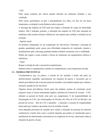 - 35 -
. CO2
Pode causar acidentes por asfixia quando utilizado em ambientes fechados e sem
ventilação.
Pode causar queimaduras na pele e principalmente nos olhos, em face de sua baixa
temperatura, se dirigido à curta distância sobre o pessoal.
A descarga das ampolas de CO2 pode dar origem a formação de cargas de eletricidade
estática. Não é indicada, portanto, a utilização das ampolas de CO2 para saturação de
ambientes onde existam misturas inflamáveis, mas apenas para combate a incêndios já em
evolução.
. Agentes em pó
Os produtos empregados na sua composição são não-tóxicos. Entretanto a descarga de
grandes quantidades pode causar uma dificuldade temporária de respiração, durante e
imediatamente após a descarga, podendo também interferir seriamente com a visibilidade.
Podem dar origem a maus contatos e baixas de isolamento em equipamentos elétricos e
eletrônicos.
. Vapor
Requer a retirada de todo o pessoal do compartimento.
Submete todos os equipamentos contidos no compartimento a uma temperatura elevada.
3.3 – MEDIDAS PREVENTIVAS
Considerando-se que, na prática, a eclosão de um incêndio a bordo não pode ser
definitivamente impedida, especialmente em situações de guerra, é necessário que se
adotem providências não só de prevenção de incêndios, mas também aquelas que venham a
atenuá-lo, quando ele for inevitável.
Algumas dessas providências fazem parte das próprias normas de construção naval,
enquanto outras se fazem intimamente ligadas à doutrina do Controle de Avarias – CAV,
cabendo ao pessoal de bordo zelar pelo seu cumprimento. É de responsabilidade do
Encarregado do CAV, dos Encarregados de Divisão, dos Fiéis de CAV de Divisão e do
pessoal de serviço – fiéis de CAV e patrulhas – a detecção e correção de irregularidades
observadas que venham a apresentar risco de incêndio a bordo.
Uma adequada prevenção de incêndio deve incluir a limitação da presença de materiais
combustíveis a bordo, bem como o controle daqueles que podem ser introduzidos para o
atendimento de determinadas conveniências ou exigências do serviço, observadas ainda as
situações de guerra e de paz.
 