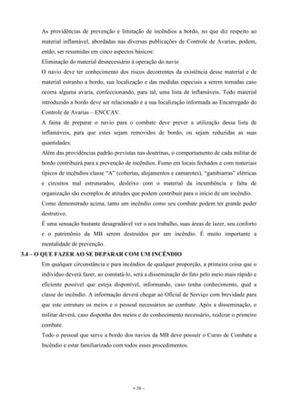 - 36 -
As providências de prevenção e limitação de incêndios a bordo, no que diz respeito ao
material inflamável, abordadas nas diversas publicações de Controle de Avarias, podem,
então, ser resumidas em cinco aspectos básicos:
Eliminação do material desnecessário à operação do navio
O navio deve ter conhecimento dos riscos decorrentes da existência desse material e de
material estranho a bordo, sua localização e das medidas especiais a serem tomadas caso
ocorra alguma avaria, confeccionando, para tal, uma lista de inflamáveis. Todo material
introduzido a bordo deve ser relacionado e a sua localização informada ao Encarregado do
Controle de Avarias – ENCCAV.
A faina de preparar o navio para o combate deve prever a utilização dessa lista de
inflamáveis, para que estes sejam removidos de bordo, ou sejam reduzidas as suas
quantidades.
Além das providências padrão previstas nas doutrinas, o comportamento de cada militar de
bordo contribuirá para a prevenção de incêndios. Fumo em locais fechados e com materiais
típicos de incêndios classe “A” (cobertas, alojamentos e camarotes), “gambiarras” elétricas
e circuitos mal estruturados, desleixo com o material da incumbência e falta de
organização são exemplos de atitudes que podem contribuir para o início de um incêndio.
Como demonstrado acima, tanto um incêndio como seu combate podem ter grande poder
destrutivo.
É uma sensação bastante desagradável ver o seu trabalho, suas áreas de lazer, seu conforto
e o patrimônio da MB serem destruídos por um incêndio. É muito importante a
mentalidade de prevenção.
3.4 – O QUE FAZER AO SE DEPARAR COM UM INCÊNDIO
Em qualquer circunstância e para incêndios de qualquer proporção, a primeira coisa que o
indivíduo deverá fazer, ao constatá-lo, será a disseminação do fato pelo meio mais rápido e
eficiente possível que esteja disponível, informando, caso tenha conhecimento, qual a
classe do incêndio. A informação deverá chegar ao Oficial de Serviço com brevidade para
que este estruture os meios e o pessoal necessários ao combate. Após a disseminação, o
militar deverá, caso disponha dos meios e do conhecimento necessário, realizar o primeiro
combate.
Todo o pessoal que serve a bordo dos navios da MB deve possuir o Curso de Combate a
Incêndio e estar familiarizado com todos esses procedimentos.
 